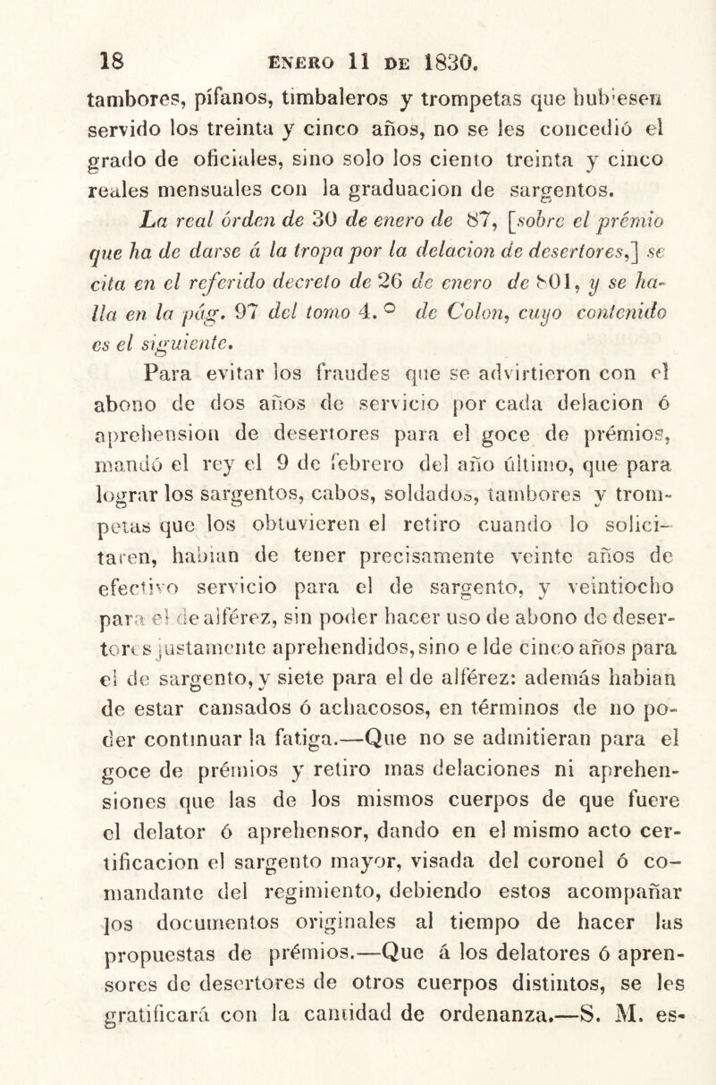 tambores, pífanos, timbaleros y trompetas que hubiesen servido los treinta y cinco años, no se les concedió el grado de oficiales, sino solo los ciento treinta y cinco reales mensuales con la graduación de sargentos. JLa real orden de 30 de enero de 87, [,9o6rc el premio que ha de darse á la tropa por la delación de desertores^~\ se cita en el referido decreto de 26 de enero de 801, y se ha- lla en lo pdg, 97 del tomo 4. ^ de Colon, cuyo contenido es el siguiente. Para evitar los fraudes que se advirtieron con el abono de dos años de servicio por cada delación 6 aprehensión de desertores para el goce de prémios, mandó el rey el 9 de febrero del año último, que para lograr los sargentos, cabos, soldado.», tambores y trom- petas que los obtuvieren el retiro cuando lo solici- taren, habían de tener precisamente veinte años de efecñvo servicio para el de sargento, y veintiocho para el de alférez, sin poder hacer uso de abono de deser- tores justamente aprehendidos, sino e Ide cinco años para el de sargento, y siete para el de alférez: además habian de estar cansados ó achacosos, en términos de no po- der continuar la fatiga.—Que no se admitieran para el goce de prémios y retiro mas delaciones ni aprehen- siones que las de los mismos cuerpos de que fuere el delator ó aprehensor, dando en el mismo acto cer- tificación el sargento mayor, visada del coronel ó co- mandante del regimiento, debiendo estos acompañar Jos documentos originales al tiempo de hacer las propuestas de prémios.—Que á los delatores ó apren- sores de desertores de otros cuerpos distintos, se les gratificará con la caniidad de ordenanza.—S. M. es-