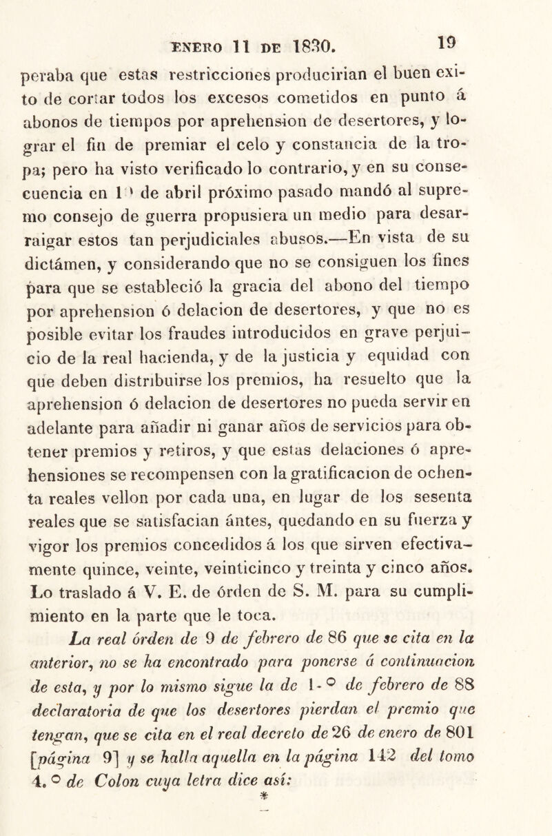 peraba que estáis restricciones producirian el buen éxi- to de cortar todos los excesos cometidos en punto á abonos de tiempos por aprehensión de desertores, y lo- grar el fin de premiar el celo y constancia de la tro- pa; pero ha visto verificado lo contrario, y en su conse- cuencia en 1 ' de abril próximo pasado mandó al supre- mo consejo de guerra propusiera un medio para desar- raigar estos tan perjudiciales abusos.—En vista de su dictámen, y considerando que no se consiguen los fines para que se estableció la gracia del abono del tiempo por aprehensión ó delación de desertores, y que no es posible evitar los fraudes introducidos en grave perjui- cio de la real hacienda, y de la justicia y equidad con que deben distribuirse los premios, ha resuelto que la aprehensión ó delación de desertores no pueda servir en adelante para añadir ni ganar años de servicios para ob- tener premios y retiros, y que estas delaciones ó apre- hensiones se recompensen con la gratificación de ochen- ta reales vellón por cada una, en lugar de los sesenta reales que se satisfacían antes, quedando en su fuerza y vigor los premios concedidos á los que sirven efectiva- mente quince, veinte, veinticinco y treinta y cinco años. Lo traslado á V. E. de órden de S. M. para su cumpli- miento en la parte que le toca. La real órden de 9 de febrero de 86 que se cita en la anterior^ no se ha encontrado para ponerse á continuación de esta^ y por lo mismo sigue la de 1 - de febrero de 88 declaratoria de que los desertores pierdan el premio que tengan^ que se cita en el real decreto de 26 de enero de 801 [^página 9] y se halla aquella en la página 142 del tomo 4. ^ de Colon cuya letra dice así:
