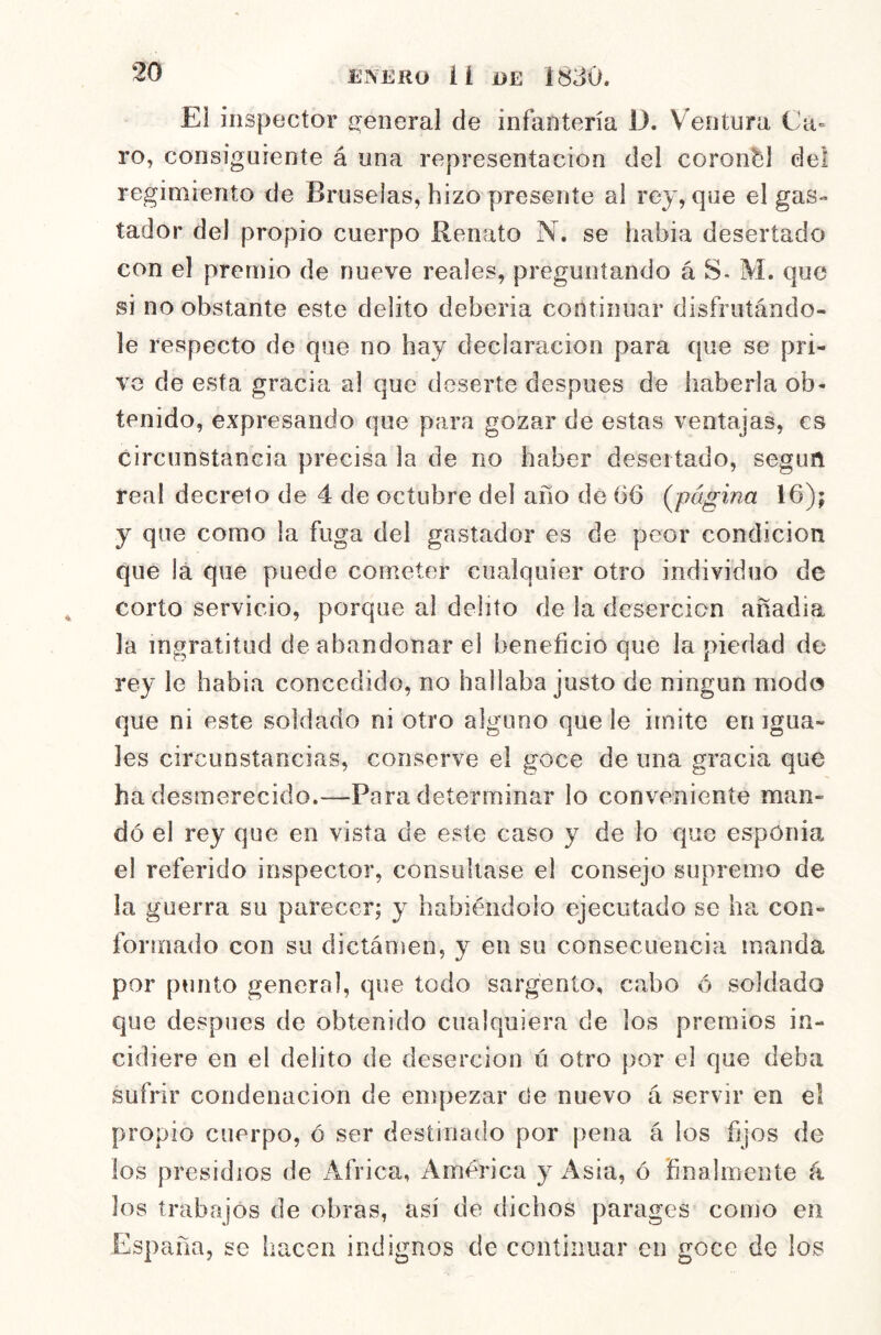 El inspector c^eneral de infantería D. Ventura Ca= ro, consiguiente á una representación del coronal de! regimiento de Bruselas, hizo presente al rey, que el gas- tador del propio cuerpo Renato N. se hahia desertado con el premio de nueve reales, preguntando á S- M. que si no obstante este delito debería continuar disfrutándo- le respecto de que no hay declaración para que se pri- ve de esta gracia al que deserte después de haberla ob- tenido, expresando que para gozar de estas ventajas, es circunstancia precisa la de no haber desertado, seguñ real decreto de 4 de octubre del año de 06 (^página 16); y que como la fuga del gastador es de peor condición que !á que puede cometer cualquier otro individuo de corto servicio, porque al delito de la deserción afíadia la ingratitud de abandonar el beneficio que la piedad de rey le habla concedido, no hallaba justo de ningún modo que ni este soldado ni otro alguno que le imite en igua- les circunstancias, conserve el goce de una gracia que ha desmerecido.—Para determinar lo conveniente man- dó el rey que en vista de este caso y de lo que esponia el referido inspector, consultase el consejo supremo de la guerra su parecer; y habiéndolo ejecutado se ha con- formado con su dictámen, y en su consecuencia manda por ptinto genera], que todo sargento, cabo ó soldado que después de obtenido ciialqniera de los premios in- cidiere en el delito de deserción ú otro por el que deba sufrir condenación de empezar de nuevo á servir en el propio cuerpo, ó ser destinado por pena á los fijos de los presidios de Africa, América y Asia, ó finalmente k los trabajos de obras, así de dichos parages como en España, se hacen indignos de continuar en goce de los