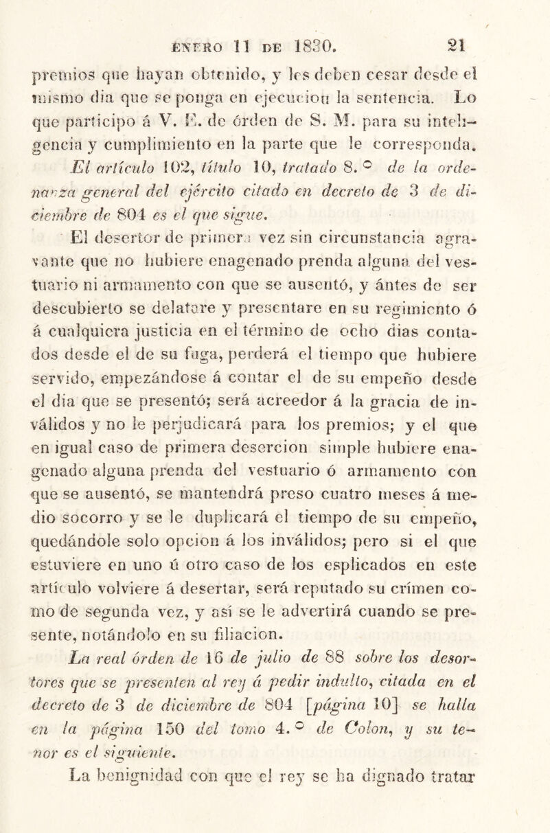 eiiiios que hayan obtniido, y les deben cesar desde el mismo dia que se ponga en ejeciieiou la sentencia. Lo que participo á V. E. de orden de S. M. para su inteli- gencia y cumplimiento en la parte que le corresponda. Ei arliculo 102, titulo 10, tratado 8. de la orde- nanza general del ejército citado en decreto de 3 de di- ciemhre de 804 es el epie sigue. El desertor de primera vez sin circunstancia agra- vante que lio hubiere enagenado prenda alguna del ves- tuario ni armamento con que se ausentó, y ántes de ser descubierto se delatare y presentare en su regimiento ó á cualquiera justicia en el término de ocho dias conta- dos desde el de su fuga, perderá el tiempo que hubiere servido, empezándose á contar el de su empeño desde el dia que se presentó; será acreedor á la gracia de in- válidos y no le perjudicará para los premios; y el que en igual caso de primera deserción simple hubiere ena- genado alguna prenda del vestuario ó armiarnento con que se ausentó, se mantendrá preso cuatro meses á me- dio socorro y se le duplicará el tiempo de su empeño, quedándole solo opcioii á los inválidos; pero si el que estuviere en uno ó otro caso de los esplicados en este artículo volviere á desertar, será reputado su crimen co- mo de segunda vez, y así se le advertirá cuando se pre- sente, noíáfidolo en su filiación. La real orden de de julio de 88 sobre los desor- tares que se presenten al rey á pedir indidto^ citada en el decreto de 3 de diciembre de 804 \jpágina 10] se halla en la página 150 del ionio 4. ^ de Oolon^ y su /e— 'ñor es el siguiente. La benignidad con que e! rey se ha dignado tratar