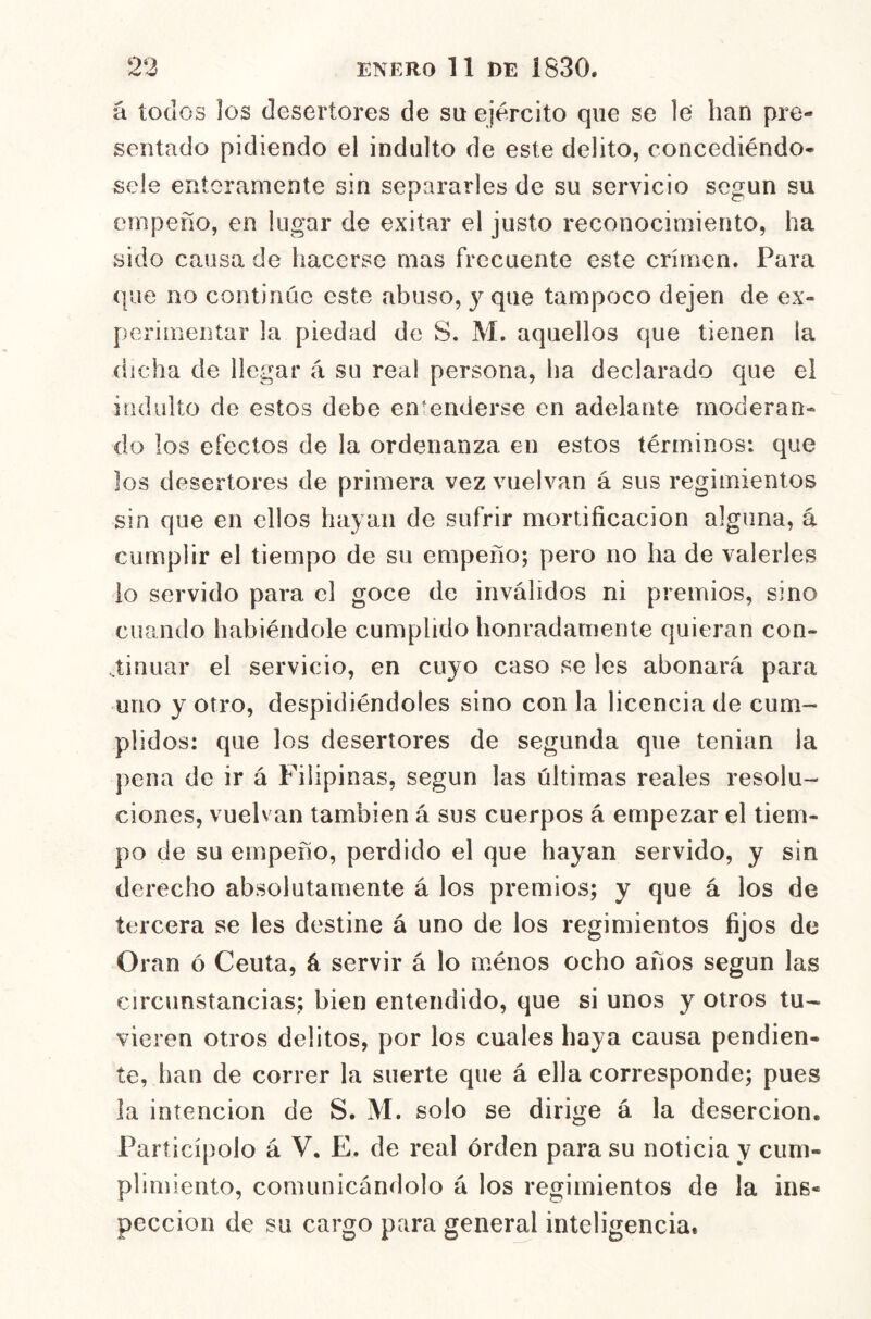 á todos los desertores de su ejercito que se le han pre- sentado pidiendo el indulto de este delito, concediéndo- sele enteramente sin separarles de su servicio según su empeño, en lugar de exitar el justo reconocimiento, ha sido causa de hacerse mas frecuente este crimen. Para que no continúe este abuso, y que tampoco dejen de ex- perimentar la piedad de S, M. aquellos que tienen la dicha de llegar á su real persona, ha declarado que el indulto de estos debe encenderse en adelante moderan- do los efectos de la ordenanza en estos términos: que los desertores de primera vez vuelvan á sus regimientos sin que en ellos hayan de sufrir mortificación alguna, a cumplir el tiempo de su empeño; pero no ha de valerles io servido para el goce de inválidos ni premios, sino cuando habiéndole cumplido honradamente quieran con- ..tinuar el servicio, en cuyo caso se Ies abonará para uno y otro, despidiéndoles sino con la licencia de cum- plidos; que los desertores de segunda que tenian la })ena de ir á Filipinas, según las últimas reales resolu- ciones, vuelvan también á sus cuerpos á empezar el tiem- po de su empeño, perdido el que hayan servido, y sin derecho absolutamente á los premios; y que á los de tercera se les destine á uno de los regimientos fijos de Oran ó Ceuta, á servir á lo ménos ocho años según las circunstancias; bien entendido, que si unos y otros tu- vieren otros delitos, por los cuales haya causa pendien- te, han de correr la suerte que á ella corresponde; pues la intención de S. M. solo se dirige á la deserción. Participólo á V. E. de real órden para su noticia y cum- plimiento, comunicándolo á los regimientos de la ins- pección de su cargo para general inteligencia.