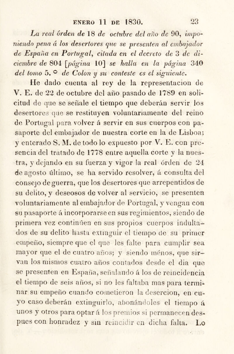 La real orden de \S de octubre del año de 90, hnpo^ nieiido pena á los desertores que se presenten al embajador de España en Portugal^ citada en el decreto de 3 de di- ciembre de 804 \^página 10] se halla en la página 340 del tomo 5, ^ de Colon y su conteste es el siguiente. He dado cuenta al rey de la representación de V. E. de 22 de octubre del año pasado de 1789 en soli- citud de que se señale el tiempo que deberán servir los desertores que se restituyen voluntariamente del reino de Portugal para volver á servir en sus cuerpos con pa- saporte del embajador de nuestra corte en la de Lisboa; y enterado S. M. de todo lo expuesto por V. E. con pre- sencia del tratado de 1778 entre a(|uella corte y la nues- tra, y dejando en su fuerza y vigor la real orden de 24 de agosto último, se ha servido resolver, á consulta del consejo de guerra, que los desertores que arrepentidos de su delito, y deseosos de volver al servicio, se presenten voluntariamente al embajador de Portugal, y vengan con su pasaporte á incorporarse en sus regimientos, siendo de primera vez continúen en sus propios cuerpos indulta- dos de su delito hasta extinguir el tiempo de su primer empeño, siempre que el que les^falte para cumplir sea mayor que el de cuatro años; y siendo inénos, que sir- van los mismos cuatro años contados desde el dia que se presenten en España, señalando á los de reincidencia el tiempo de seis años, si no les faltaba mas para termi- nar su empeño cuando cometieron la deserción, en cu- yo caso deberán extinguirlo, abonándoles el tiempo á unos y otros para optar á los premios si permanecen des- pués con honradez y sin reincidir en dicha falta. Lo