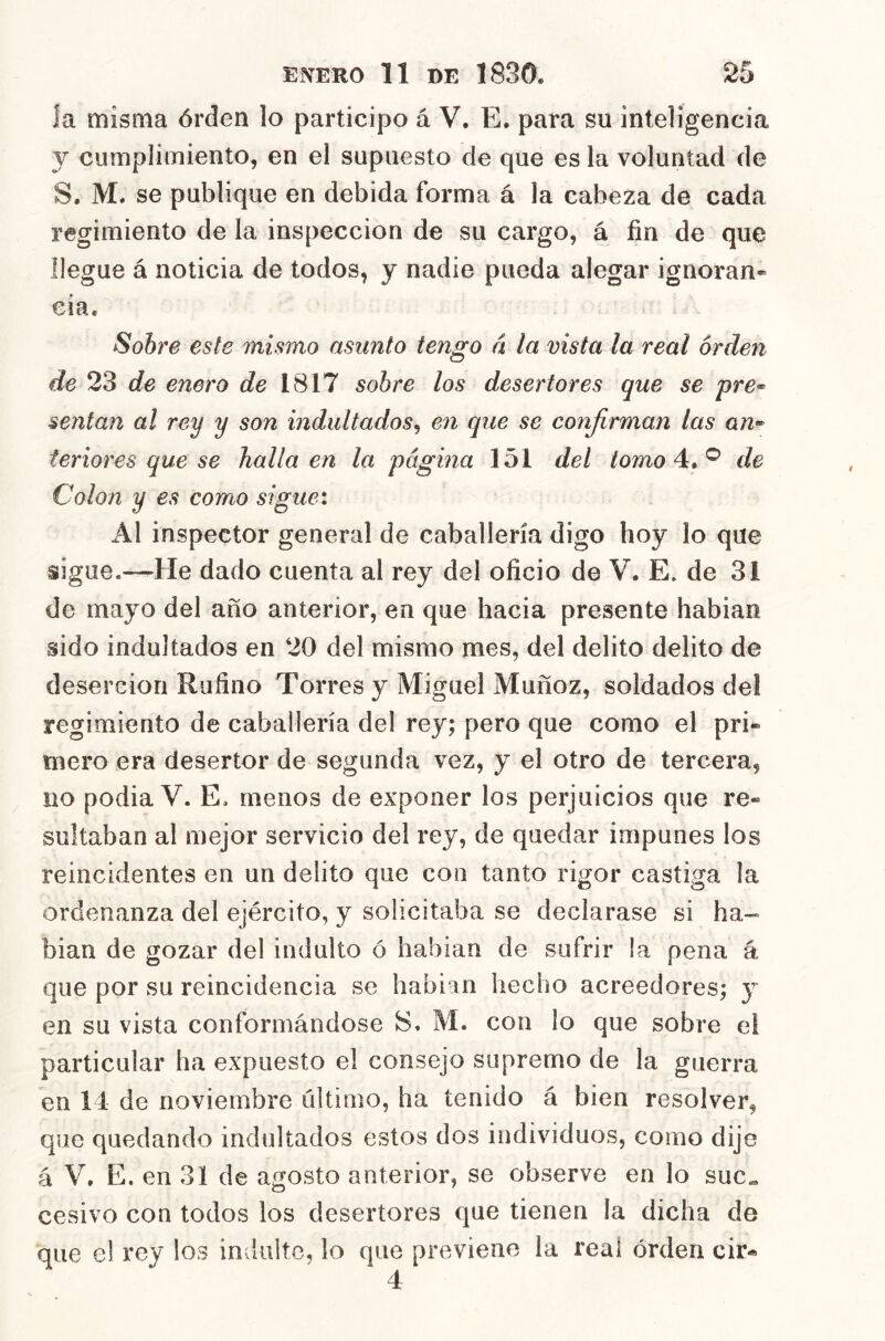 ía misma órden lo participo á V. E. para su inteligencia y cumplimiento, en el supuesto de que es la voluntad de S. M. se publique en debida forma á la cabeza de cada regimiento de la inspección de su cargo, á fin de que llegue á noticia de todos, y nadie pueda alegar ignoran- cia. Sobre este mismo asunto tengo n la vista la real orden de 23 de enero de 1817 sobre los desertores que se pre^ sentan al rey y son indultados^ en qiie se confirman las teriores que se halla en la página 151 del /orno 4. ® de Colon y es como sigue: Al inspector general de caballería digo hoy lo que sigue.—He dado cuenta al rey del oficio de V. E. de 31 de mayo del año anterior, en que hacia presente habian sido indultados en 20 del mismo mes, del delito delito de deserción Rufino Torres y Miguel Muñoz, soldados del regimiento de caballería de! rey; pero que como el pri- mero era desertor de segunda vez, y el otro de tercera, no podia V. E. menos de exponer los perjuicios que re- sultaban al mejor servicio del rey, de quedar impunes los reincidentes en un delito que con tanto rigor castiga la ordenanza del ejército, y solicitaba se declarase si ha-« bian de gozar del indulto ó habian de sufrir la pena á que por su reincidencia se habian hecho acreedores; y en su vista conformándose S. M. con lo que sobre el particular ha expuesto el consejo supremo de la guerra en 14 de noviembre último, ha tenido á bien resolver, que quedando indultados estos dos individuos, como dije á V. E. en 31 de agosto anterior, se observe en lo suc« cesivo con todos los desertores que tienen ía dicha de que el rey los iníiulte, lo que previene la real órden cir-