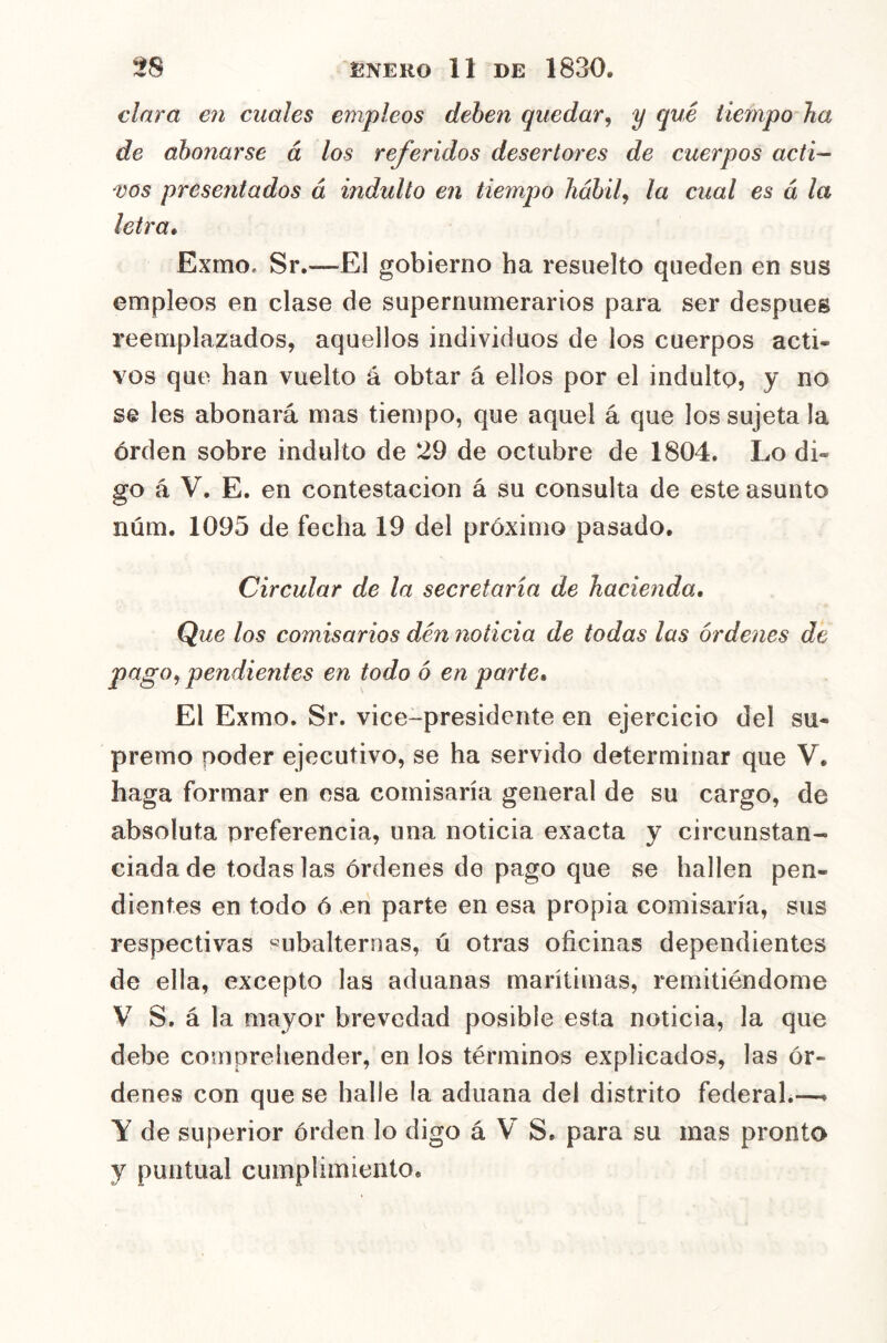 clara en cuales empleos deben quedar^ y qué tiempo ha de abonarse á los referidos desertores de cuerpos acti- 'VOS presentados á indulto en tiempo hábilj la cual es á la letra* Exmo. Sr.—El gobierno ha resuelto queden en sus empleos en clase de supernumerarios para ser después reemplazados, aquellos individuos de los cuerpos acti- vos que han vuelto á obtar á ellos por el indulto, y no se les abonará mas tiempo, que aquel á que los sujeta la orden sobre indulto de 29 de octubre de 1804. Lo di- go á V. E. en contestación á su consulta de este asunto núm. 1095 de fecha 19 del próximo pasado. Circular de la secretaría de hacienda. Que los comisarios den noticia de todas las órdenes de pago^ pendientes en todo ó en parte. El Exmo. Sr. vice-presidente en ejercicio del su- premo poder ejecutivo, se ha servido determinar que V. haga formar en esa comisaría general de su cargo, de absoluta preferencia, una noticia exacta y circunstan- ciada de todas las órdenes de pago que se hallen pen- dientes en todo ó cu parte en esa propia comisaría, sus respectivas «ubalternas, ú otras oficinas dependientes de ella, excepto las aduanas marítimas, remitiéndome V S. á la mayor brevedad posible esta noticia, la que debe comprehender, en los términos explicados, las ór- denes con que se halle la aduana del distrito federal.—► Y de superior órden lo digo á V S. para su mas pronto y puntual cumplimiento.