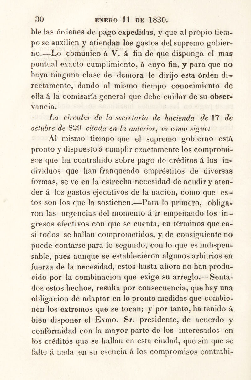 ble las órdenes de pago expedidas, y que al propio tieni» po se auxilien y atiendan los gastos del supremo gobier- no.—Lo comunico á V. á fin de que disponga el mas puntual exacto cumplimiento, á cuyo fin, y para que no haya ninguna clase de demora le dirijo esta órden di- rectamente, dando al mismo tiempo conocimiento de ella á la comisaría general que debe cuidar de su obser- vancia. La circular de la secretaría de hacienda de VI de octubre de 829 citada en la anterior^ es como sigue: Al mismo tiempo que el supremo gobierno está pronto y dispuesto á cumplir exactamente los compromi- sos que ha contrahido sobre pago de créditos á los in- dividuos que han franqueado empréstitos de diversas formas, se ve en la estrecha necesidad de acudir y aten- der á los gastos ejecutivos de la nación, como que es- tos son los que la sostienen,—Para lo primero, obliga- ron las urgencias del momento á ir empeñando los in- gresos efectivos con que se cuenta, en términos que ca- si todos se hallan comprometidos, y de consiguiente no puede contarse para lo segundo, con lo que es indispen- sable, pues aunque se establecieron algunos arbitrios en fuerza de la necesidad, estos hasta ahora no han produ- cido por la combinación que exige su arreglo,—Senta- dos estos hechos, resulta por consecuencia, que hay una obligación de adaptar en lo pronto medidas que combie- nen los extremos que se tocan; y por tanto, ha tenido á bien disponer el Exmo. Sr. presidente, de acuerdo y conformidad con la mayor parte de los interesados en los créditos que se hallan en esta ciudad, que sin que se falte á nada en su esencia á los compromisos contrahi-