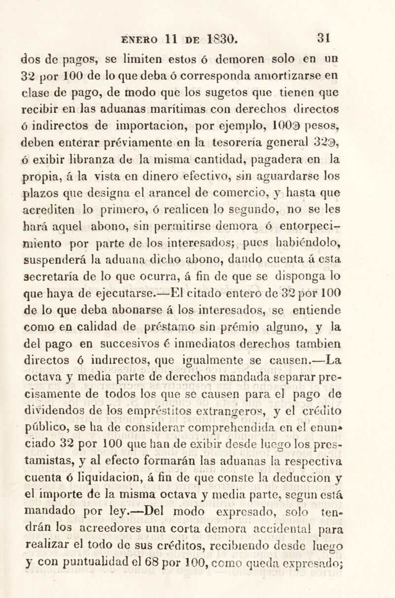 dos de pagos, se limiten estos ó demoren solo en un 32 por 100 de lo que deba ó corresponda amortizarse en clase de pago, de modo que los sugetos que tienen que recibir en las aduanas marítimas con derechos directos ó indirectos de importación, por ejemplo, 100^ pesos, deben enterar préviamente en la tesorería general 32®, ó exibir libranza de la misma cantidad, pagadera en la propia, á la vista en dinero efectivo, sin aguardarse los plazos que designa el arancel de comercio, y hasta que acrediten lo primero, ó realicen lo segundo, no se les hará aquel abono, sin permitirse demora ó entorpeci- miento por parte de los interesados; pues habiéndolo, suspenderá la aduana dicho abono, dando cuenta á esta secretaría de lo que ocurra, á fin de que se disponga lo que haya de ejecutarse.~El citado entero de 32 por 100 de lo que deba abonarse á los interesados, se entiende como en calidad de préstamo sin prémio alguno, y la del pago en succesivos é inmediatos derechos también directos ó indirectos, que igualmente se causen,—La octava y media parte de derechos mandada separar pre- cisamente de todos los que se causen para el pago de dividendos de los empréstitos extrangeros, y el crédito público, se ha de considerar comprehcndida en el enun-* ciado 32 por 100 que han de exibir desde luego los pres- tamistas, y al efecto formarán las aduanas la respectiva cuenta ó liquidación, á fin de que conste la deducción y el importe de la misma octava y media parte, según está mandado por ley.—Del modo expresado, solo ten- drán los acreedores una corta demora accidental para realizar el todo de sus créditos, recibiendo desde luego y con puntualidad el 68 por 100, como queda expresado;