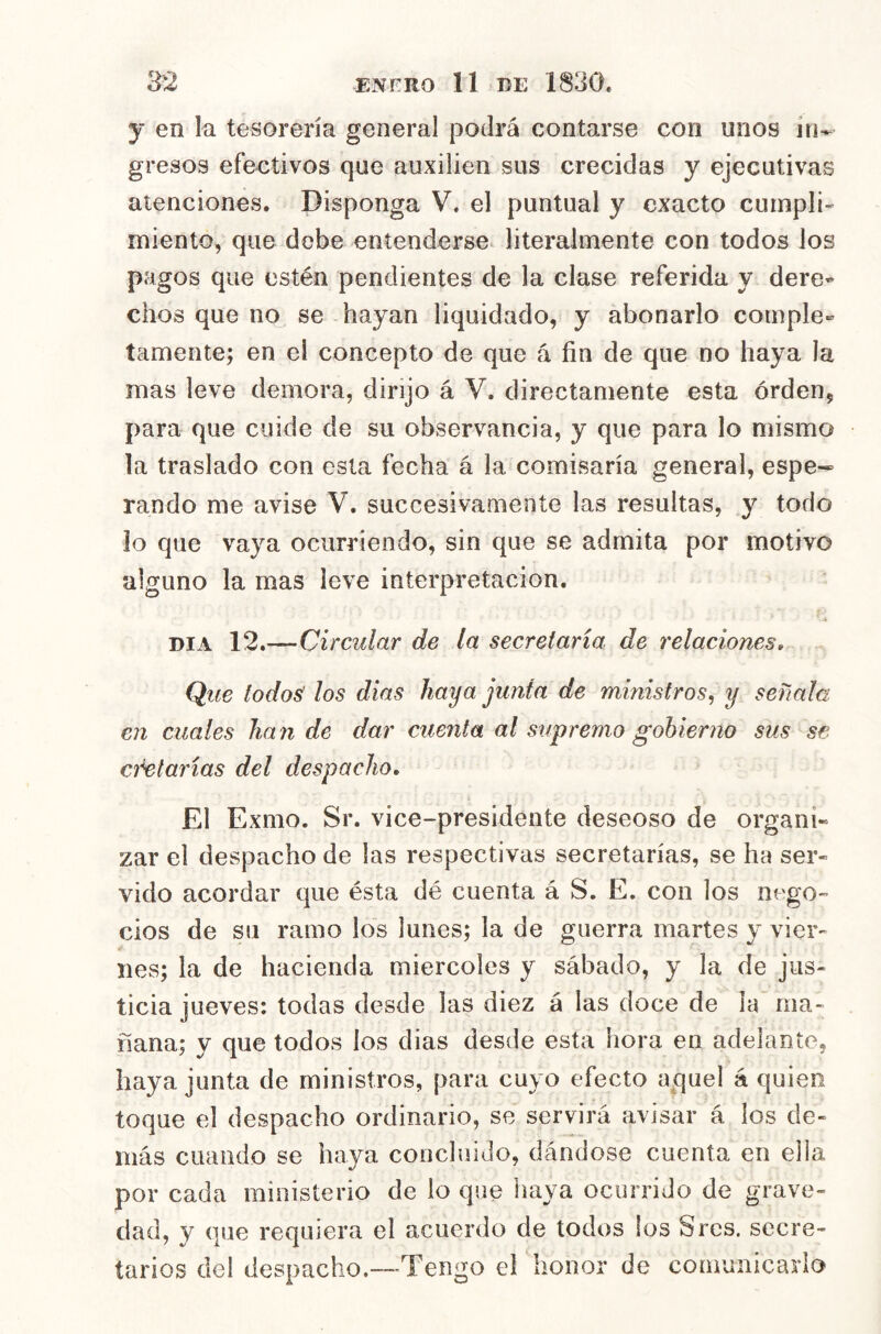 y en la tesorería general podrá contarse con unos ir^ gresos efectivos que auxilien sus crecidas y ejecutivas atenciones. Disponga V. el puntual y exacto cumpli- miento, que debe entenderse literalmente con todos los pagos que estén pendientes de la clase referida y dere- chos que no se hayan liquidado, y abonarlo comple» íamente; en el concepto de que á fin de que no haya la mas leve demora, dirijo á V. directamente esta órdenj para que cuide de su observancia, y que para lo mismo la traslado con esta fecha á la comisaría general, espe- rando me avise V. succesivamente las resultas, y todo io que vaya ocurriendo, sin que se admita por motivo alguno la mas leve interpretación. DIA 12.—Circular de la secretaría de relaciones. Que todos' los dias haya junta de ministros^ y señala en cuales ha n de dar cuenta al suf remo gobierno sus se eñetarías del despacho. El Exmo. Sr. vice-presidente deseoso de organi» zar el despacho de las respectivas secretarías, se ha ser- vido acordar que ésta dé cuenta á S. E. con los nego- cios de su ramo los lunes; la de guerra martes y vier- nes; la de hacienda miércoles y sábado, y la de jus- ticia jueves: todas desde las diez á las doce de la ma- ñana; y que todos los dias desde esta hora en adelante, haya junta de ministros, para cuyo efecto aquel á quien toque el despacho ordinario, se servirá avisar á los de- más cuando se haya concluido, dándose cuenta en ella por cada ministerio de lo que haya ocurrido de grave- dad, y que requiera el acuerdo de todos los Sres. secre- tarios del despacho.—-Tengo el honor de comunicarlo