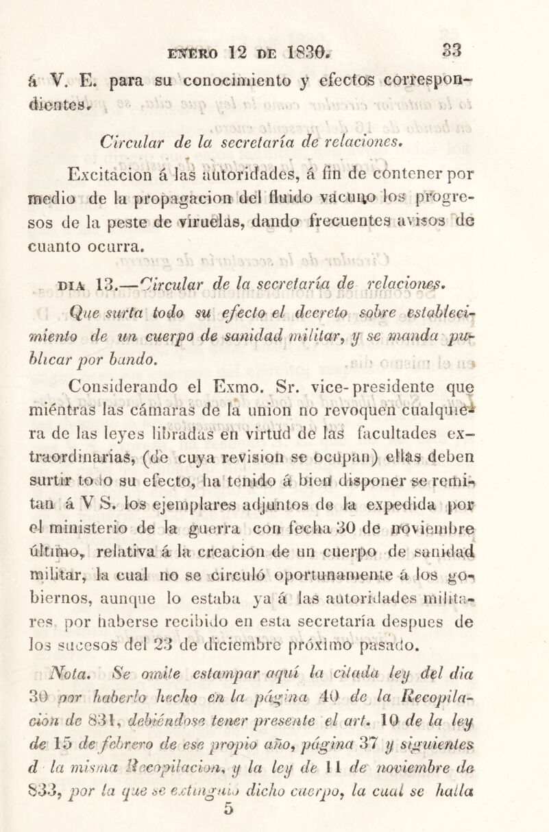 á V. E. para su conocimiento y efectos correspon- cJientesr = ; > . . Circular de la secretaría de relaciones. Excitácion á las autoridades, á fin de contener por medio de la propagación'del 'fluido vácüHO los progre- sos de la peste de viruelás, dando ñ-ecuentes aviaos ^de cuanto ocurra, DIA 13.—Circular de la secretaría de relaciones. Que surta todo su efecto el decreto sobre establecí’^ miento de un cuerpo de sanidad militar^ y se manda pu^ hlicar por bando, ^ ^ Considerando el Exmo, Sr. vice-presidente que miéntras las cámaras de la unión no revoqudn cualquie- ra de las leyes libradas en virtiid de las facultades ex- traordinarias, (de cuya revisión se ocupan) ellas deben surtir todo su efecto, lia tenido á bien disponerse remi^ tan á V S. los ejemplares adjuntos de la expedida ^por el ministerio de la guerra con fecha 30 de noviembre último, relativa á la creación de un cuerpo de sanidad militar, la cual no se -^circuló oportunanienie á los go-» biernos, aunque lo estaba ya á las autoridades milita- res por haberse recibido en esta secretaría después de I los sucesos del 23 de diciembre próximo pasado. Nota. Se omite estampar aquí la diada ley del día 30 mor haberlo hecho en la páqina 40 de la Recopila’- cióu de 831, debiéndose tener presente el art. 10 de la ley de 15 de febrero de ese qiropio año, página 37 y siguientes d la misma Uecopilacion^ y la ley de 11 de noviembre de 833, qior la que ae eMinguio dicho cuerpo, la cual se halla