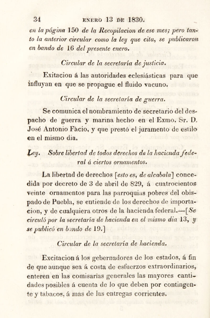 en la página 150 de la Recopilación de ese mes; pero tan^ to la anterior circular como la ley que cita^ se publicaron en bando de 16 del presente enero. Circular de la secretaria de justicia, Exitacion á las autoridades eclesiásticas para que influyan en que se propague el fluido vacuno. Circular de la secretaria de guerra. Se comunica el nombramiento de secretario del des- pacho de guerra y marina hecho en el Exmo. Sr, D. José Antonio Fácio, y que prestó el juramento de estilo en el mismo dia. ^ Ley, Sobre libertad de todos derechos de la hacienda fede* ral á ciertos ornamentos. La libertad de derechos [esto es, de alcahalal conce» dida por decreto de 3 de abril de 829, á cuatrocientos veinte ornamentos para las parroquias pobres del obis- pado de Puebla, se entiende de los derechos de importa- ción, y de cualquiera otros de la hacienda federal.— circuló por la secretaria de hacienda en el mismo dia 13, y se publicó en bando de 19.] Circular de la secretaría de hacienda. Excitación á los gebernadores de los estados, á fin de que aunque sea á costa de esfuerzos extraordinarios, enteren en las comisarías generales las mayores canti- dades posibles á cuenta de lo que deben por contingen- te y tabacos, á mas de las entregas corrientes.