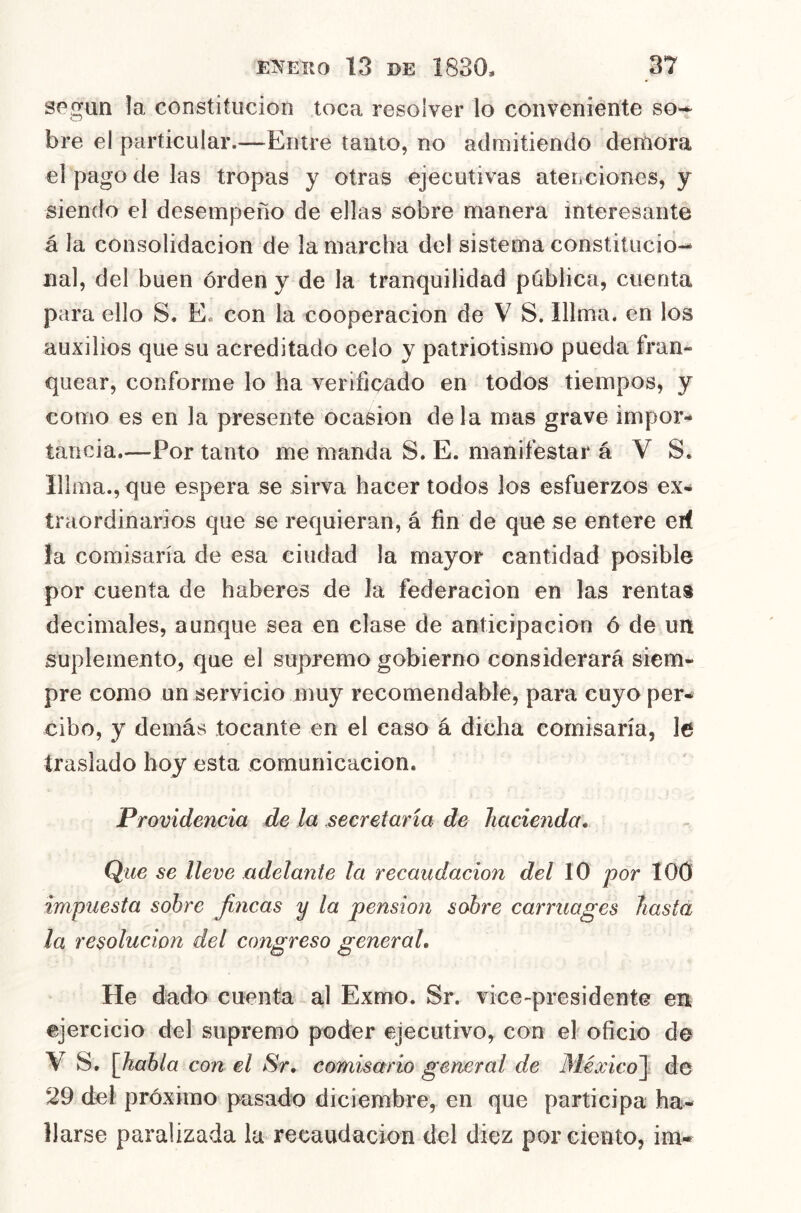 según la constitución toca resolver lo conveniente so-^ bre el particular.—Entre tanto, no admitiendo demora el pago de las tropas y otras ejecutivas atenciones, y siendo el desempeño de ellas sobre manera interesante á la consolidación de la marcha del sistema constitucio- nal, del buen orden y de la tranquilidad pública, cuenta para ello S. Ee con la cooperación de V S. Illma. en los auxilios que su acreditado celo y patriotismo pueda fran- quear, conforme lo ha verificado en todos tiempos, y como es en la presente ocasión déla mas grave impor- tancia.—Por tanto me manda S. E. manifestar á V S. Illma., que espera se sirva hacer todos los esfuerzos ex- traordinarios que se requieran, á fin de que se entere erf la comisaria de esa ciudad la mayor cantidad posible por cuenta de haberes de la federación en las rentas decimales, aunque sea en clase de anticipación ó de un suplemento, que el supremo gobierno considerará siem- pre como un servicio muy recomendable, para cuyo per- cibo, y demás tocante en el caso á dicha comisaria, le traslado hoy esta comunicación. Providencia de la secretaria de hacienda» Que se lleve adelante la recaudación del lO por 100 impuesta sobre fincas y la pensión sobre carruages Iiastá la resolución del congreso general. He dado cuenta al Exmo. Sr. vice-presidente en ejercicio del supremo poder ejecutivo, con el oficio de V S. \fiahla con el Sr, comisario general de México^ de 29 dcl próximo pasado diciembre, en que participa ha- llarse paralizada la recaudación del diez por ciento, im-