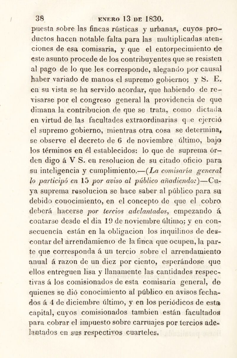 puesta sobre las fincas rústicas y urbanas, cuyos pro- ductos hacen notable falta para las multiplicadas aten- ciones de esa comisaría, y que el entorpecimiento de este asunto procede de los contribuyentes que se resisten al pago de lo que les corresponde, alegando por causal haber variado de manos el supremo gobierno; y S. E. en su vista se ha servido acordar, que habiendo de re- visarse por el congreso general la providencia de que dimana la contribución de que se trata, como dictada en virtud de las facultades extraordinarias q.ie ejerció el supremo gobierno, mientras otra cosa se determina, se observe el decreto de 6 de noviembre último, bajo los términos en él establecidos: lo que de suprema ór- den digo á V S. en resolución de su citado oficio para su inteligencia y cumplimiento.—{La comisaría general lo participo en\h por aviso al público añadiendo:^—Cu- ya suprema resolución se hace saber al público para su debido conocimiento, en el concepto de que el cobro deberá hacerse por tercios adelantados^ empezando á contarse desde el dia 19 de noviembre último; y en con- secuencia están en la obligación los inquilinos de des- contar de! arrendamienco de la finca que ocupen, la par- te que corresponda á un tercio sobre el arrendamiento anual á razón de un diez por ciento, esperándose que ellos entreguen lisa y llanamente las cantidades respec- tivas á los comisionados de esta comisaría general, de quienes se dio conocimiento al público en avisos fecha- dos á 4 de diciembre último, y en los periódicos de esta capital, cuyos comisionados también están facultados para cobrar el impuesto sobre carruajes por tercios ade« laatados en sus respectivos cuarteles.