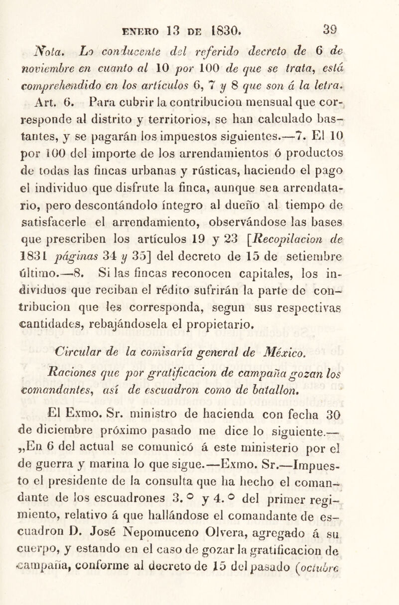 Ifota, Lo conduceaíe del referido decreto de 6 de noviembre en cuanto al 10 por 100 de que se trata, está, comprehendido en los artículos 6, 7 ^ 8 que son á la letra. Art. 6. Para cubrir la contribución mensual que cor- responde al distrito y territorios, se han calculado bas- tantes, y se pagarán ios impuestos siguientes.—7. El 10 por 100 del importe de los arrendamientos ó productos ele todas las fincas urbanas y rústicas, haciendo el pago el individuo que disfrute la finca, aunque sea arrendata- rio, pero descontándolo íntegro al dueño al tiempo de satisfacerle el arrendamiento, observándose las bases que prescriben los artículos 19 y 23 [Recopilación de 1831 páginas 34 y 35] del decreto de 15 de setiembre último.—8, Si las fincas reconocen capitales, los in- dividuos que reciban el rédito sufrirán la parte de con- tribución que les corresponda, según sus respectivas cantidades, rebajándosela el propietario. Circular de la coinlsarta general de México. Raciones que por gratificación de campaña gozan los comandantes, así de escuadrón como de batallón. El Exmo. Sr. ministro de hacienda con fecha 30 de diciembre próximo pasado me dice lo siguiente.— 5,En 6 del actual se comunicó á este ministerio por el de guerra y marina lo que sigue.—Exmo. Sr.—Impues- to el presidente de la consulta que ha hecho el coman- dante de los escuadrones 3. ^ y 4. del primer regi- miento, relativo á que hallándose el comandante de es- cuadrón D, José Nepomuceno OI vera, agregado á su cuerpo, y estando en el caso de gozar la gratificación de campaña, conforme al decreto de 15 del pasado (octubre