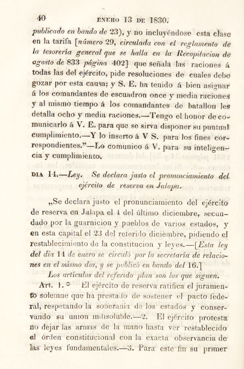 publicado en bando de 23), y no incluyéndose esta clase en la tarifa [número 29, circulada con el reglamento de la tesorería general que se halla en la Recopilación de agosto de 833 pagina 402]^ que señala las raciones á todas las del ejército, pide resoluciones de cuales debo gozai por esta causaj y S» E. ha tenido á bien asignar á los comandantes de escuadrón once y media raciones y al mismo tiempo á los comandantes de batallón les detalla ocho y media raciones,—Tengo el honor de co- municarlo á V. E. para que se sirva disponer su puntual cumplimiento.—Y lo inserto á V S. para los fines cor- respondientes.’^—Lo comunico á V. para su inteligen-*' cia y cumplimiento. DIA 14,—Ley, Se declara justo el pronunciamiento del ejército de reserva en Jalapa^ 5,Se declara justo el pronunciamiento del ejército de reserva en Jalapa el 1 del último diciembre, secun- dado por la guarnición y pueblos de vanos estados, y en esta capital el 23 del reíerido diciembre, pidiendo el restablecimiento de la constitución y leyes.—[Esta ley del dia 14 de enero se circuló por la secretaría de relacio^ nes en el mismo dia^ y se publicó en bando del 16.] Los artículos del referido plan son los que siguen, Art. 1, El ejército de reserva ratifica el juramen* tfei solemne que ha prestado de sostener el pacto fede- ral, respetando la soberanía de ios estados y conser- vando su unión indisoluble.—2. El ejército protesta no dejar las armas de la mano hasta ver restablecido el orden constitucional con la exacta observancia de fes leyes fundamentales.—3. Para este fin su primer