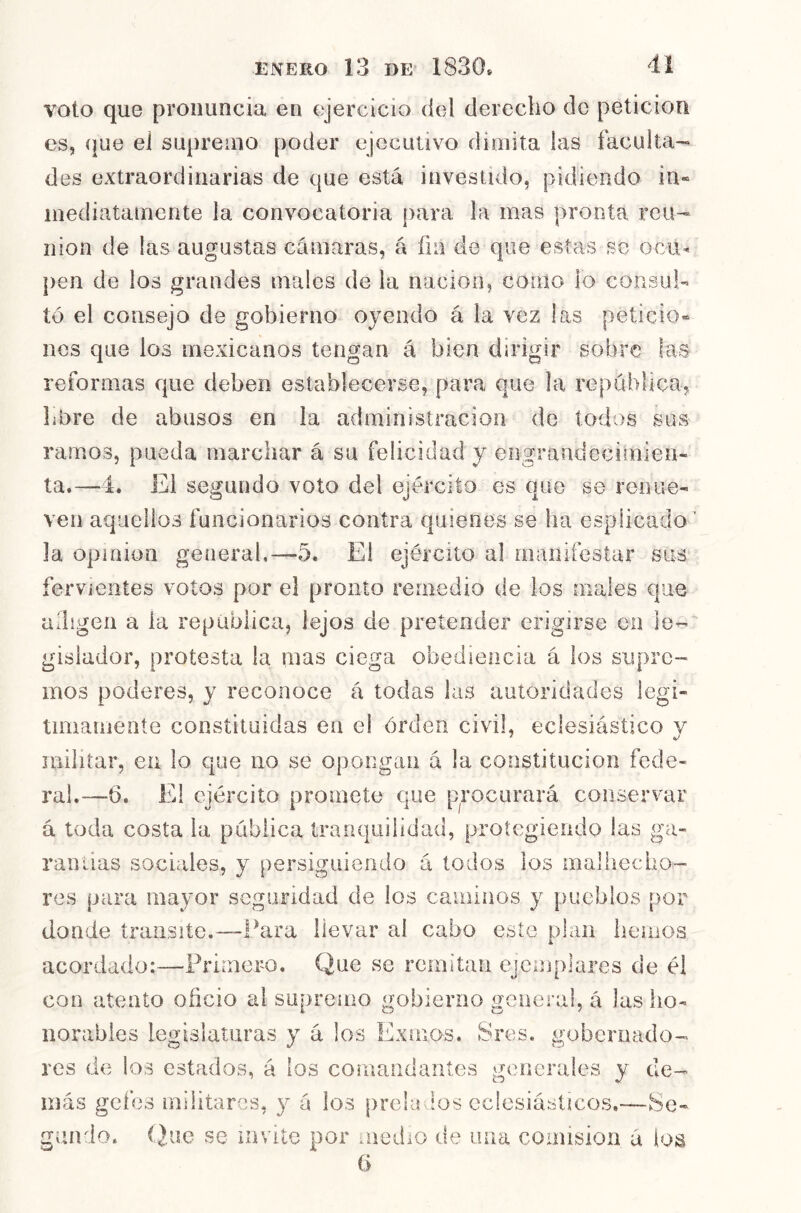 voto que pronuncia en ejercicio del derecho de petición es, que el supremo poder ejecutivo dimita las faculta- des extraordinarias de que está investido, pidiendo in« mediatamente la convocatoria para la mas pronta reu- nión de las augustas cámaras, á fín de que estas se ocu^ pen de los grandes males de la nación, como lo consul- tó el consejo de gobierno oyendo á la vez las peticio® nes que los mexicanos tengan á bien dirigir sobre las reformas que deben establecerse, para que !a república, libre de abasos en la administración de todos sus ramos, pueda marchar á su felicidad y engrandecimien- ta.—4. El segundo voto del ejército es que se renue- ven aquellos funcionarios contra quienes se ha esplicado la opioion general.—5. El ejército al manifestar sus fervientes votos por el pronto remedio de los males que adigen a la república, lejos de pretender erigirse en le- gislador, protesta la mas ciega obediencia á los supre- mos poderes, y reconoce á todas las autoridades legi- timarneníe constituidas en e! órden civil, eclesiástico v 7 ^ militar, en lo que no se opongan á la constitución fede- ral.—6. El ejército promete que procurará conservar á toda costa la pública tranquilidad, protegiendo las ga- randas sociales, y persiguiendo a todos los maliiecho- res para mayor seguridad de los caminos y pueblos por donde transite.—Para llevar ai cabo este pian hemos acordado:—Primero. Que se remitan ejemplares de él con atento oficio al supremo gobierno general, á las ho- norables legislaturas y á los Exmos. Sres. gobernado- res de los estados, á los comandantes generales y de- más gcí’es militares, y á los preludios eclesiásticos.-—Se- gundo. Que se invite por medio de una comisión á ios 6