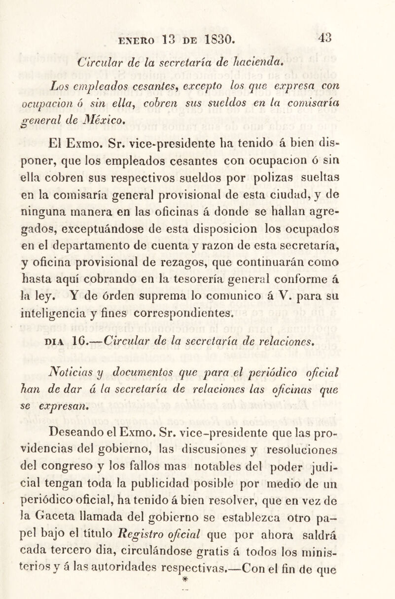 Circular de la secretaría de Jiacienda, Los empleados cesantes^ excepto los que expresa con ocupación 6 sin ella^ cobren sus sueldos en la comisaría ¡reneral de México, o El Exmo. Sr. vice-presidente ha tenido á bien dis» poner, que los empleados cesantes con ocupación ó sin ella cobren sus respectivos sueldos por pólizas sueltas en la comisaría general provisional de esta ciudad, y de ninguna manera en las oficinas á donde se hallan agre- gados, exceptuándose de esta disposición los ocupados en el departamento de cuenta y razón de esta secretaría, y oficina provisional de rezagos, que continuarán como hasta aquí cobrando en la tesorería general conforme á la ley. Y de órden suprema lo comunico á V. para su inteligencia y fines correspondientes. DIA 16,—Circular de la secretaría de relaciones. Noticias y documentos que para el periódico oficial han de dar á la secretaría de relaciones las ofiicinas que se expresan. Deseando el Exmo. Sr. vice~presidente que las pro- videncias del gobierno, las discusiones y resoluciones del congreso y los fallos mas notables del poder judi- cial tengan toda la publicidad posible por medio de un periódico oficial, ha tenido á bien resolver, que en vez de la Gaceta llamada del gobierno se establezca otro pa- pel bajo el título Registro ofiicial que por ahora saldrá cada tercero dia, circulándose gratis á todos los minis- terios y á las autoridades respectivas.—Con el fin de que