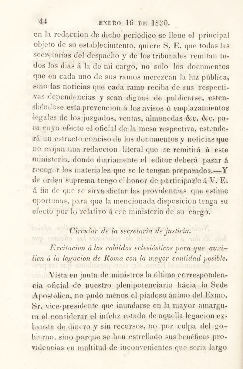 en la redacción de dicho periódico se llene el principal objeto de sn establecirntento, quiere S. E. que todas las secretarias del despacho y de los tribunales reiniían to- dos los dias á la de mi cargo, no solo los documentos que en cada uno de sus ramos merezcan la luz pública, sino las noticias que cada ramo reciba de sus respecti- vas dependencias y sean dignas de publicarse, esten- diéndose esta prevención á los avisos ó emplazamientos ■legales de los juzgados, ventas, almonedas &c. é¿c, pa- ra cuyo efecto el oficial de la mesa respectiva, estende- rá un estracto conciso de los documentos y noticias que no exijan una redacción literal que se remitirá á este ministerio, donde diariamente el editor deberá pasar á recoger los materiales que se le tengan preparados.—Y de orden suprema tengo el honor de participarlo á V. E. á fin de que so sirva dictar las providencias que estime oportunas, para que la mencionada disposición tenga su efecto por lo relativo á ere ministerio de su cargo. Circular de la secrelaria de justicia, Excitación á los cabildos eclesiásticos para ejue auxi- Í¡€7i á la legacio7i de Roma con la Tnayor caíilidad posible» Vista en junta de ministros la última corresponden- cia oficial de nuestro plenipotenciario hácia la Sede Apostólica, no pudo ménos el piadoso ánimo del Exmo. Sr. vice-presidente que inundarse en la mayor amargu- ra al considerar el infeliz estado ríe aquella legación ex- hausta de dinero y sin recursos, no por culpa del go- bierno, sino ponpte se han estrellado sus benéficas pro- videncias en multitud de inconvenientes que sena largo