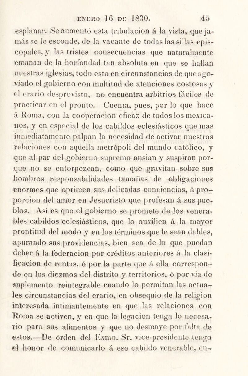 esplanar. Se aumentó esta tribulación á la vista, queja* más se le esconde, de la vacante de todas las sillas epis- copales, y las tristes consecuencias que naturalmente emanan de la horíandad tan absoluta en que se hallan nuestras iglesias, todo esto en circunstancias de que ago- viado el gobierno con multitud de atenciones costosas y el erario desprovisto, no encuentra arbitrios fáciles de practicar en el pronto. Cuenta, pues, por lo que hace á Roma, con la cooperación eficaz de todos los mexica- nos, y en especial de los cabildos eclesiásticos que mas inmediatamente palpan la necesidad de activar nuestras relaciones con aquella metrópoli del mundo católico, y que al par del gobierno supremo ansian y suspiran por- que no se entorpezcan, como que gravitan sobre sus liombros responsabilidades tamañas de obligaciones enormes que oprimen sus delicadas conciencias, á pro- porción del amor en Jesucristo que profesan á sus pue- blos. Asi es que el gobierno se promete de los venera- bles cabildos eclesiásticos, que lo auxilien á la mayor prontitud del modo y en los términos que le sean dables, apurando sus providencias, bien sea de lo que puedan deber á la federación por créditos anteriores á la clasi- ficación de rentas, ó por la parte que á ella correspon- ide en los diezmos del distrito y territorios, ó por via de suplemento reintegrable cuando lo permitan las actua- les circunstancias del erario, en obsequio de la religión interesada íntimantemente en que las relaciones con Roma se activen, y en que la legación tenga lo necesa- rio para sus alimentos y que no desmaye por falta de estos,—De orden del Exmo. Sr. vice-presidente tengo el honor de comunicarlo á ese cabildo venerable, en-