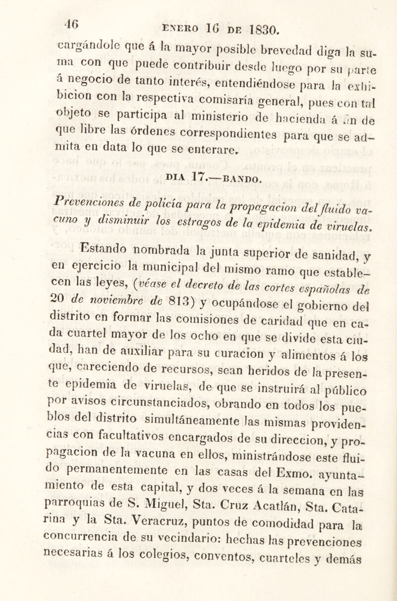 cargándolo que á la mayor posible brevedad diga la su- ina con que puede contribuir desde luego por su ¡.arte á negocio de tanto interés, entendiéndose para la exhi- bición con la respectiva comisaría general, pues con tal objeto se participa al ministerio de hacienda á dn de que Ubre las órdenes correspondientes para que se ad- mita en data lo que se enterarcr DIA 17. BANDO. Prevenciones de policía para la propagación delfluido va- cuno y disminuir los estragos de la epidemia de viruelas. Estando nombrada la junta superior de sanidad, y en ejercicio la municipal del mismo ramo que estable- cen las leyes, (véase el decreto de las cortes españolas de 20 de noviembre de 813) y ocupándose el gobierno del distrito en formar las comisiones de caridad que en ca- da cuartel mayor de los ocho en que se divide esta ciu- dad, han de auxiliar para su curación y alimentos á los que, careciendo de recursos, sean heridos de la presen- te epidemia de viruelas, de que se instruirá al público por avisos circunstanciados, obrando en todos los pue- blos del distrito simultáneamente las mismas providen- cias con facultativos encargados de su dirección, y pro- pagación de la vacuna en ellos, ministrándose este flui- do permanentemente en las casas del Exmo. ayunta- miento de esta capital, y dos veces á la semana en las parroquias de S, Miguel, Sta. Cruz Acatlán, Sta. Cata- rina y la Sta. Veracruz, puntos de comodidad para la concurrencia de su vecindario: hechas las prevenciones necesarias á los colegios, conventos, cuarteles y demás