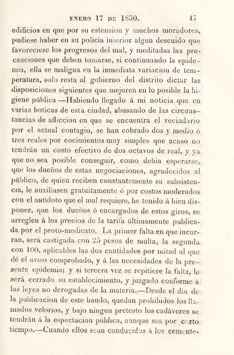 edificios en que por su estcnsioii y muchos moradores, pudiese haber en su policía iuierior algún descuido que favoreciese los progresos del mal, y meditadas las pre- cauciones que deben tomarse, si continuando la epide- inia, ella se maligna en la inmediata variación de tem- peratura, solo resta al gobierno del distrito dictar las disposiciones siguientes que mejoren en lo posible la hi- giene pública —Habiendo llegado á mi noticia que en varias boticas de esta ciudad, abusando de las circuns- tancias de afiicciou en que se encuentra el vecindario por el actual contagio, se han cobrado dos y medio ó tres reales por cocimientos muy simples que acaso no tendrán un costo efectivo de dos octavos de real, y ya que no sea posible conseguir, como debia esperarse, que los dueños de estas negociaciones, agradecidos al público, de quien reciben constantemente su subsisten- cia, le auxiliasen gratuitamente o por costos moderados con el antídoto que el mal requiere, he tenido á bien dis- poner, que los dueños ó encargados de estos giros, se arreglen á los precios de la tarifa últimamente publica- da por el proto-medicato. La primer falta en que incur- ran, será castigada con 25 pesos de multa, la segunda con 100, aplicables las dos cantidades por mitad al que dé el aviso comprobado, y á las necesidades de la pre- sente epidemia; y si tercera vez se repitiere la falta, le será cerrado su establecimiento, y juzgado conforme á las leyes no derogadas de la materia.—Desde el día de la publicación de este bando, quedan prohibidos ios lla- mados velorios, y bajo ningún pretesto los cadáveres se tendrán á la espectacion pública, aunque sea por ccrto tiempo,—Cuando ellos sean conducidos á los cemente-