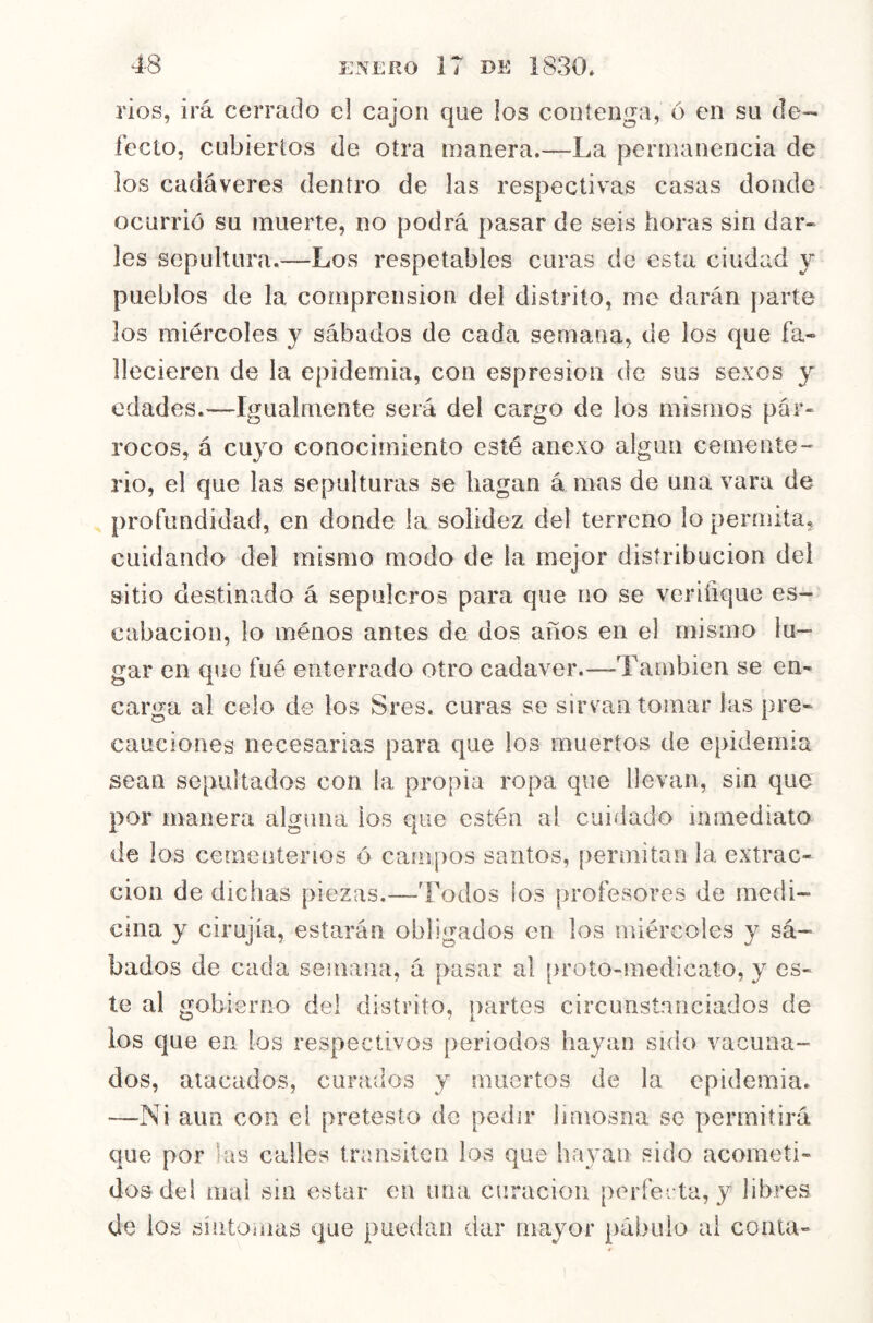 ríos, irá cerrado el cajón que los contenga, ó en su de- fecto, cubiertos de otra manera.—La permanencia de los cadáveres dentro de las respectivas casas donde ocurrió su muerte, no podrá pasar de seis horas sin dar» les sepultura.^—Los respetables curas de esta ciudad y pueblos de la comprensión del distrito, me darán parte los miércoles y sábados de cada semana, de los que fa- llecieren de la epidemia, con espresion de sus sexos y edades.—Igualmente será del cargo de ios mismos pár- rocos, á cuyo conocimiento esté anexo algún cemente- rio, el que las sepulturas se hagan á mas de una vara de profundidad, en donde la solidez del terreno lo permita, cuidando del mismo modo de la mejor distribución dei sitio destinado á sepulcros para que no se veriñque es- cabacion, lo menos antes de dos años en el mismo lu- gar en que fué enterrado otro cadáver.—También se en- carga al celo de los Sres. curas se sirvan tomar las pre- cauciones necesarias para que los muertos de epidemia sean sepultados con la propia ropa que llevan, sin que por manera alguna ios que estén al cuidado inmediato de los cementerios ó campos santos, permitan la extrac- ción de dichas piezas.—Todos los profesores de medi- cina y cirujía, estarán obligados en los miércoles y sá- bados de cada semana, á pasar al proto-medicato, y es- te al gobierno del distrito, partes circunstanciados de ios qne en los respectivos periodos hayan sido vacuna- dos, atacados, curados y muertos de la epidemia. —Ni aun con el pretesto do pedir limosna se permitirá que por las calles transiteu los que hayan sido acometi- dos de! mai sin estar en una curación perfecta, y libres de los síntomas que puedan dar mayor pábulo ai coma-