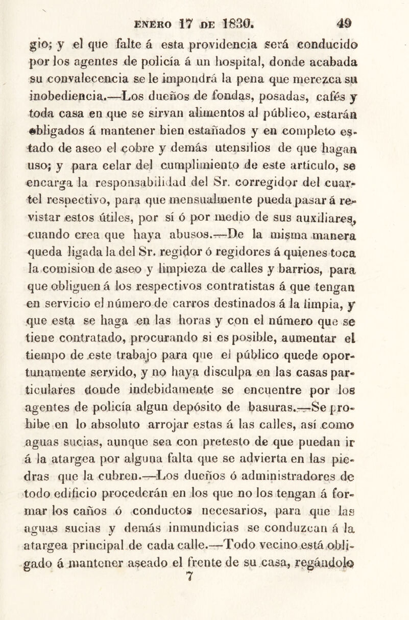 gio; y el que falte á esta proyideiicia será conducido por los agentes de policía á un hospital, donde acabada su convalecencia se le impondrá la pena que merezca su inobediencia.—Los dueños de fondas, posadas, cafés y toda casa en que se sirvan ahtuentos al público, estarán obligados á mantener bien estañados y en completo es- tado de aseo el cobre y demás utensilios de que hagan uso; y para celar del cumplimiento de este artículo, s6 encarga la responsabilidad del Sr. corregidor del cuar- tel respectivo, para que mensualmente pueda pasar á re- vistar estos útiles, por sí ó por medio de sus auxiliares, cuando crea que haya abusos.r^De la misma manera queda ligada la del Sr. regidor ó regidores á quienes toca la comisión de aseo y limpieza de calles y barrios, para que obliguen á los respectivos contratistas á que tengan en servicio el núraerode carros destinados á la limpia, y que esta se haga en las horas y con el número que se tiene contratado, procurando si es posible, aumentar el tiempo de este trabajo para que ei público quede opor- tunamente servido, y no haya disculpa en las casas par- ticulares donde indebidamente se encuentre por loe agentes de policía algún depósito de basuras.—Se pro- hibe en lo absoluto arrojar estas á las calles, así como nguas sucias, aunque sea con preteslo de que puedan ir á la atargea por alguna falta que se advierta en las pie- dras que la cubren.—Los dueños ó administradores de todo edificio procederán en los que no los tengan á for- mar los caños ó conductos necesarios, para que las aguas sucias y demás inmundicias se conduzcan á la atargea principal de cada calle.—Todo vecino está obli- gado á mantener aseado el frente de su.casa, regándote 7