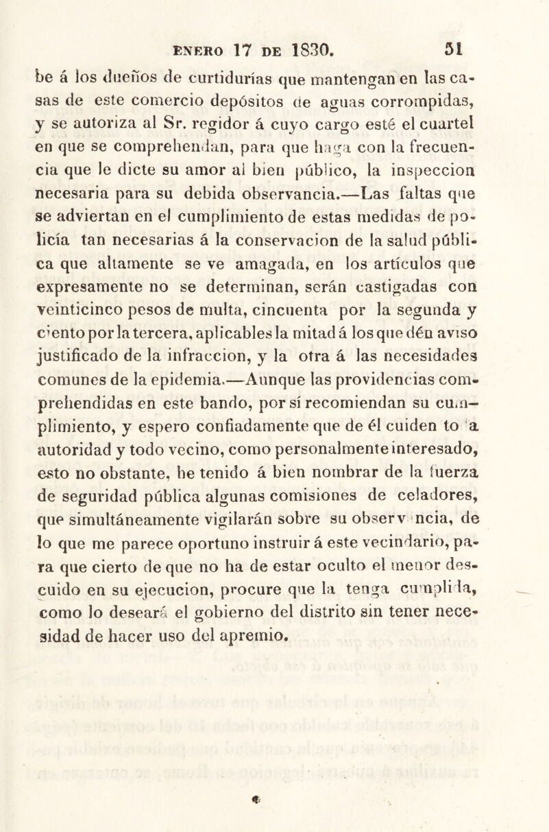 be á los dueños de curtidurías que mantengan en las ca- sas de este comercio depósitos de aguas corrompidas, y se autoriza al Sr. regidor á cuyo cargo esté el cuartel en que se coinprehendan, para que haga con la frecuen- cia que le dicte su amor ai bien público, la inspección necesaria para su debida observancia.—Las faltas que se adviertan en el cumplimiento de estas medidas de po- licía tan necesarias á la conservación de la salud públi- ca que altamente se ve amagada, en ios artículos que expresamente no se determinan, serán castigadas con veinticinco pesos de multa, cincuenta por la segunda y ciento por la tercera, aplicables la mitad á losquedén aviso justificado de la infracción, y la otra á las necesidades comunes de la epidemia.—Aunque las providencias com- prehendidas en este bando, por sí recomiendan su cUííi- plimiento, y espero confiadamente que de él cuiden to a autoridad y todo vecino, como personalmente interesado, esto no obstante, be tenido á bien nombrar de la tuerza de seguridad pública algunas comisiones de celadores, que simultáneamente vigilarán sobre su observ ncia, de lo que me parece oportuno instruir á este vecindario, pa- ra que cierto de que no ha de estar oculto el menor des- cuido en su ejecución, procure que la tenga cumplida, como lo deseará el gobierno del distrito sin tener nece- 3Ídad de hacer uso del apremio.