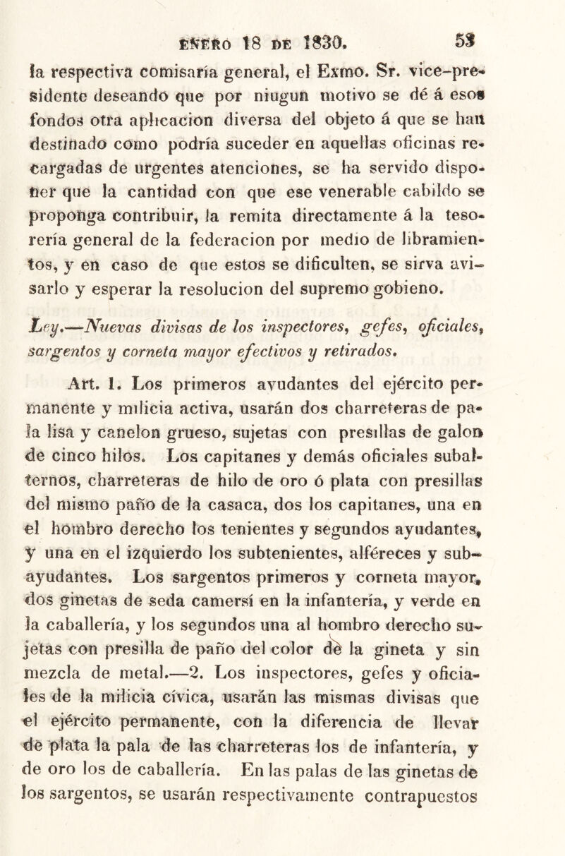 ÉííÉÉo \S m 1830, 5S la respectiva comisaría general, el Exmo. Sr. vicc-pre** sidente deseando qne por niugnn motivo se dé á esos fondos otra aplicación diversa del objeto á que se han destinado como podría suceder en aquellas ofícinas re* Cargadas de urgentes atenciones, se ha servido dispo- ner que la cantidad con que ese venerable cabildo se proponga contribuir, la remita directamente á la teso- rería general de la federación por medio de libramien- tos, y en caso de que estos se dificulten, se sirva ¿m- sarlo y esperar la resolución del supremo gobieno. Lfíy,~Nuevas divisas de los inspectores^ ojiciales^ sargentos y corneta mayor efectivos y retirados, Art. 1. Los primeros ayudantes del ejército per- manente y milicia activa, usarán dos charreteras de pa- la lisa y canelón grueso, sujetas con presillas de galo» de cinco hilos. Los capitanes y demás oficiales subal- ternos, charreteras de hilo de oro ó plata con presillas del mismo paño de la casaca, dos los capitanes, una en el hombro derecho los tenientes y segundos ayudantes, y una en el izquierdo los subtenientes, alféreces y sub- ayudantes. Los sargentos primeros y corneta mayor, dos ginetas de seda camersí en la infantería, y verde en la caballería, y los segundos una al hombro derecho su^ jetas con presilla de paño del color (fe la gineta y sin mezcla de metal.—2. Los inspectores, gefes y oficia- les de la milicia cívica, usarán las mismas divisas que el ejército permanente, con la diferencia de llevar de plata la pala de las charreteras los de infantería, y de oro los de caballería. En las palas de las ginetas de Jos sargentos, se usarán respectivamente contrapuestos