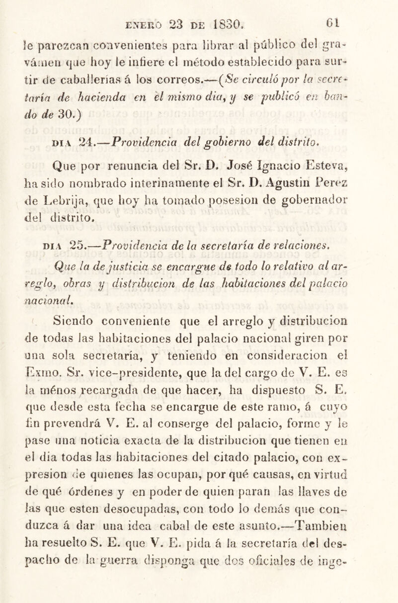 le parezcan convenientes para librar al público del gra- váíiieii que hoy ie infiere el método establecido para sur- tir de caballerías á los correos.—(^Se circuló por la secre- taría de hacienda en él mismo dia^ y se publicó en ban- do de 30.) DI A 24.—Providencia del gobierno del distrito. Que por renuncia del Sr. I). José Ignacio Esteva^ ha sido nombrado interinamente el Sr. D. Agustín Perez de Lebrija, que hoy ha tomado posesión de gobernador del distrito, DIA 25.—Providencia de la secretaría de relaciones. Que la de justicia se encargue de todo lo relativo al ar- reglo^ obras y distribución de las habitaciones del palacio nacional. Siendo conveniente que el arreglo y distribución de todas las habitaciones del palacio nacional giren por o na sola secretaría, y teniendo en consideración el Exmo. Sr. vice-presidente, que la del cargo de V. E. es la ménos recargada de que hacer, ha dispuesto S. E. que desde esta íecha se encargue de este ramo, á cuyo fin prevendrá V. E. al conserge del palacio, forme y le pase una noticia exacta de la distribución que tienen eu el día todas las habitaciones del citado palacio, con ex- presión de quienes las ocupan, porqué causas, en virtud de qué órdenes y en poder de quien paran las llaves de las que esten desocupadas, con todo lo demás que con- duzca á dar una idea cabal de este asunto.—También ha resuelto S. E. que V. E. pida á la secretaría del des- pacho de la guerra disponga que dos oficiales de inge-