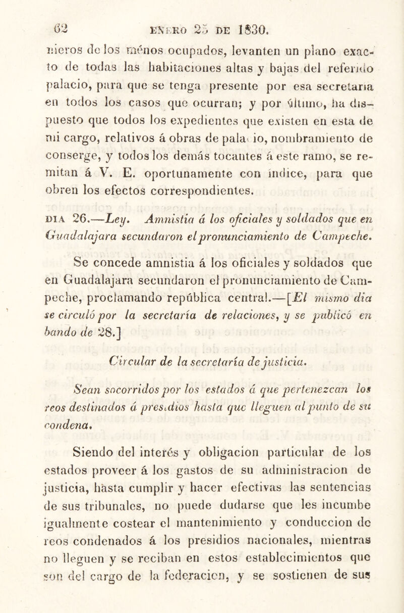 Cí, X DE 1S30. uleros délos menos ocupados, levanten un plano exac- to de todas las habitaciones altas y bajas del refendo palacio, para que se tenga presente por esa secretaria €11 todos los casos que ocurran; y por último, ha dis- puesto que todos los expedientes que existen en esta de mi cargo, relativos á obras de pala-, io, nombramiento de conserge, y todos los demás tocantes á este ramo, se re« mitán á V. E. oportunamente con índice, para que obren los efectos correspondientes. DIA 26.—Ley» Amnistía á los ojicíales y soldados que en Guadalajara secundaron el pronunciamiento de Campeche. Se concede amnistía á los oficiales y soldados que en Guadalajara secundaron el pronunciamiento de Cam- peche, proclamando república centra!.—\El mismo dia se circuló por la secretaría de relaciones^ y se publicó en balido de 28,] Circular de la secretaria de justicia. Sean socorridos por los estados á que pertenezcan los reos destinados á presuiíos hasta que lleguen al pun to de sn condena. Siendo del interés y obligación particular de los estados proveer á los gastos de su administración de justicia, hasta cumplir y hacer efectivas las sentencias de sus tribunales, no puede dudarse que les incumbe igualmente costear e! mantenimiento y conducción de reos condenados á los presidios nacionales, mientras no lleguen y se reciban en estos establecimientos que son del cargo de la foderacicn, y se sostienen de sus