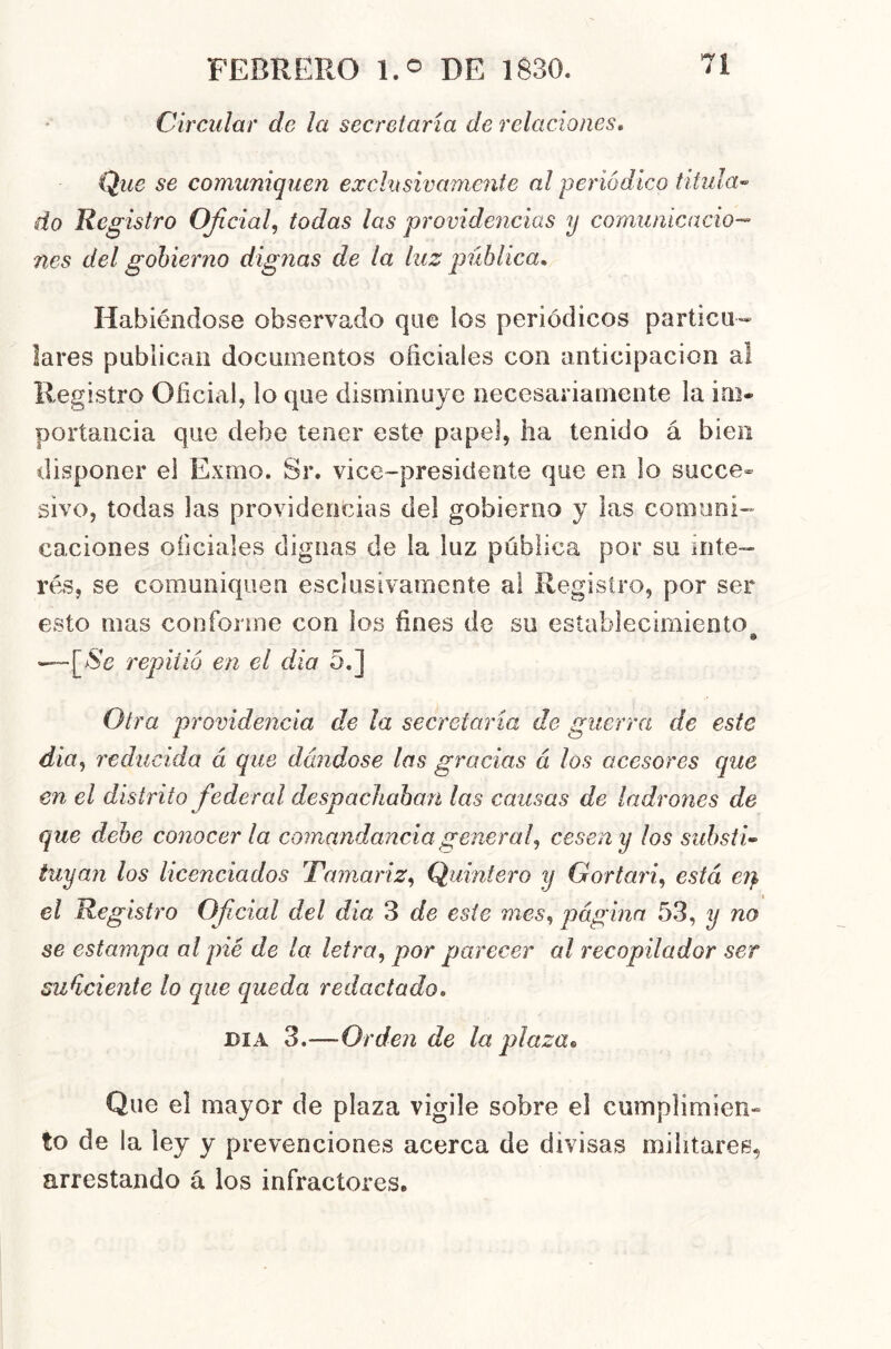 Ch 'Ciliar de la secretaria de relaciones^ Que se comiiniqueii exclusivamente al periódico titida-^ do Registro Oficial^ todas las providencias y comunicacio-- nes del gobierno dignas de la luz pública. Habiéndose observado que ios periódicos particu- lares publican documentos oficiales con anticipación a! Registro Oficial, lo que disminuye necesariamente la im- portancia que debe tener este papel, ha tenido á bien disponer el Exmo. Sr. vice-presidente que en lo succe- sivo, todas las providencias del gobierno y las comuni- caciones oficiales dignas de la luz pública por su inte- rés, se comuniquen esclusivamente al Registro, por ser esto mas conforme con los fines de su establecimiento —repitió en el día 5.] Otra providencia de la secretaría de guerra de este dia^ reducida á que dándose las gracias á los acesores que en el distrito federal despachaban las causas de ladrones de que debe conocerla comandancia general^ cesen y los substi- tuyan los licenciados Tamariz^ Quintero y Gortari^ está e?} el Registro Ofcial del dia 3 de este mes, página 53, y no se estampa al pié de la letra, por parecer al recopilador ser su^ciente lo que queda redactado, DIA 3.—Orden de la plaza^ Que el mayor de plaza vigile sobre el cumplimien- to de la ley y prevenciones acerca de divisas militares, arrestando á los infractores.