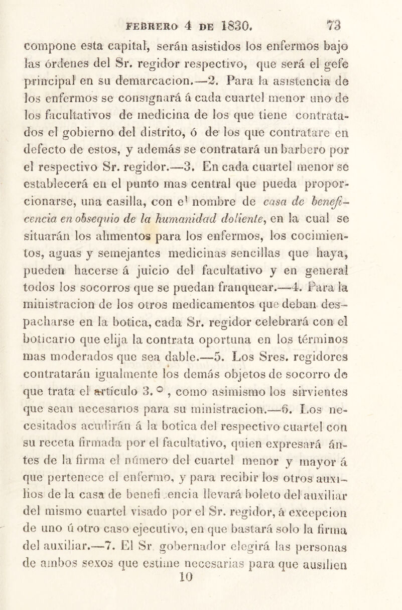 compone esta capital, serán asistidos los enfermos bajo las órdenes del Sr. regidor respectivo, que será el gefe principal en su demarcación.—2. Para la asistencia de los enfermos se consignará á cada cuartel menor uno de los facultativos de medicina de los que tiene contrata- dos el gobierno del distrito, ó de los que contratare en defecto de estos, y además se contratará un barbero por el respectivo Sr. regidor.—-3. En cada cuartel menor se establecerá en el punto mas central que pueda propor- cionarse, una casilla, con e^ nombre de casa de henejl- cencía en obsequio de la humanidad doliente^ en la cual se situarán los alimentos para los enfermos, los cocimien- tos, aguas y semejantes medicinas sencillas que haya, pueden hacerse á juicio del facultativo y en general todos los socorros que se puedan franquear.—4. Para la minisíracion de los otros medicamentos que deban des- pacharse en la botica, cada Sr, regidor celebrará con el boticario que elija la contrata oportuna en los términos mas moderados que sea dable.—5. Los Sres. regidores » contratarán igualmente los demás objetos de socorro de que trata el a^rtículo 3, ^ , como asimismo los sirvientes que sean necesarios para su ministracion.—6. Los ne- cesitados acudirán á la botica del respectivo cuartel con su receta firmada por el facultativo, quien expresará án- tes de la firma el número del cuartel menor y mayor á que pertenece el enfermo, y para recibir los otros auxi-- lios de la casa de benefi.encia llevará boleto del auxiliar del mismo cuartel visado por el Sr. regidor, á excepción de uno ii otro caso ejecutivo, en que bastará solo la firma del auxiliar,—7. El Sr gobernador elegirá las personas de ainbo>s sexos que estime necesarias para que ausiiien 10