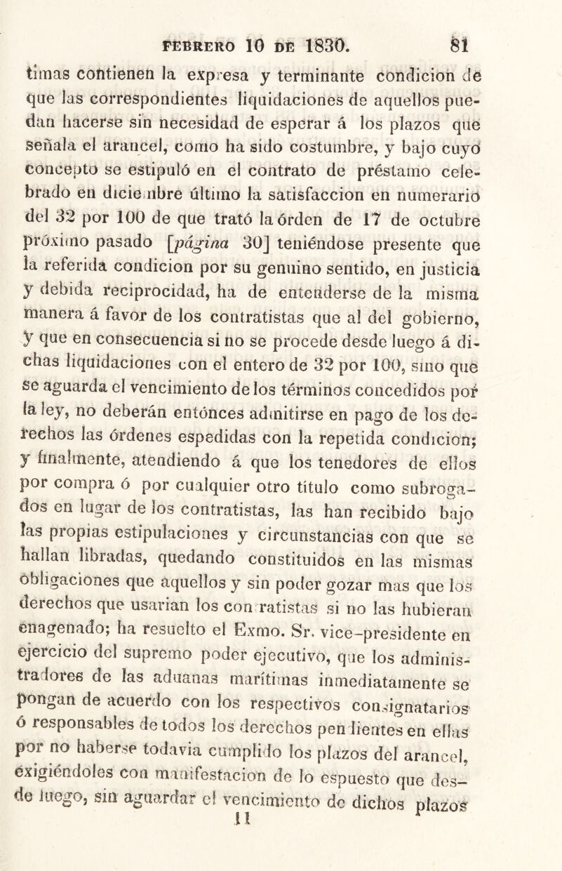 timas contienen la expresa y terminante condicioii dé que Jas correspondientes liquidaciones de aquellos pue- dan hacerse sin necesidad de esperar á los plazos que señala el arancel, como ha sido costumbre, y bajo cuyd concepto se estipuló en el contrato de préstamo cele- brado en dicie ubre último la satisfacción en numerario del 32 por 100 de que trató laórden de 17 de octubre próximo pasado [página 30] teniéndose presente que la referida condición por su genuino sentido, en justicia y debida reciprocidad, ha de entenderse de la misma manera á favor de los contratistas que al del gobierno, y que en consecuencia si no se procede desde Juego á di- chas liquidaciones con el entero de 32 por 100, sino que se aguarda el vencimiento délos términos concedidos pof la ley, no deberán entonces admitirse en pago de los de- i'eehos las órdenes espedidas con la repetida condición; y finalmente, atendiendo á que los tenedores de ellos por compra ó por cualquier otro título como subroga- dos en lugar de los contratistas, las han recibido bajo las propias estipulaciones y circunstancias con que se hallan libradas, quedando constituidos en las mismas obligaciones que aquellos y sin poder gozar mas que los derechos que usarían los con ratistas si no las hubieran énagenado; ha resuelto el Exmo. Sr. vice-presidente en ejercicio del supremo poder ejecutivo, que los adminis- tradores de las aduanas marítimas inmediatamente se pongan de acuerdo con los respectivos conmgnatarios ó responsables de todos los derechos pendientesen ellas por no haberse todavía cumplido los plazos del arancel, éxigiéndoles con manifestación de lo espuesto que des- de luego, sin aguardar c! vencimiento do dichos píazo'^ 11 ^