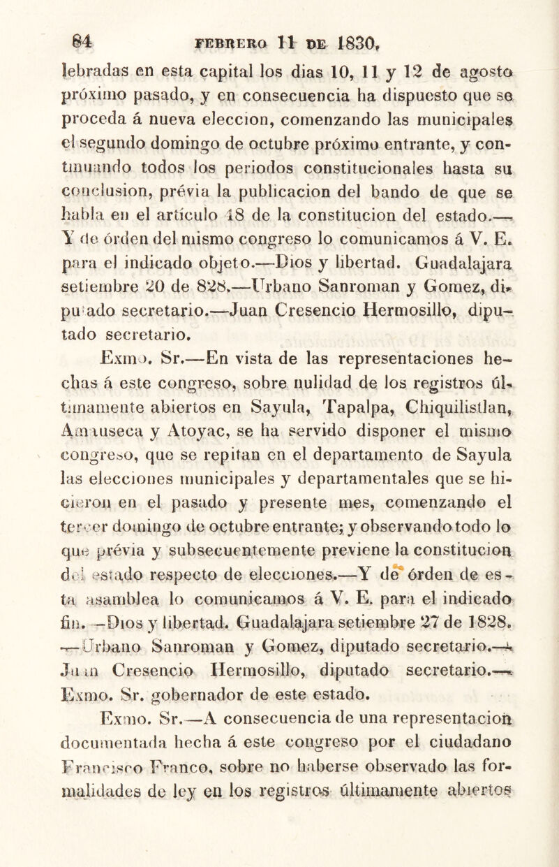 lebradas en esta capital los dias 10, 11 y 12 de agosto próximo pasado, y en consecuencia ha dispuesto que se proceda á nueva elección, comenzando las municipales el segundo domingo de octubre próximo entrante, y con- tinuando todos los periodos constitucionales hasta su conclusión, previa la publicación del bando de que se habla en el artículo 48 de la constitución del estado.—< Y de orden del mismo congreso lo comunicamos á V. E, para el indicado objeto.—Dios y libertad. Guadalajara setiembre 20 de 828.—Urbano Sanroman y Gómez, dh pu’ado secretario.—Juan Cresencio Hermosillo, dipu- tado secretario. Exm >. Sr.—En vista de las representaciones he- chas á este congreso, sobre nulidad de los registros úU tunamente abiertos en Sayula, Tapalpa, Chiquilisüan, Amauseca y Atoyac, se ha servido disponer el mismo congreso, que se repitan en el departamento de Sayula las elecciones municipales y departamentales que se hi- cieron en el pasado y presente mes, comenzando el tercer domingo de octubreentrante; y observando todo lo que prévia y subsecuentemente previene la constitución doi estado respecto de elecciones.—Y de*órden de es- ta asamblea lo comunicamos á V. E. para el indicado íin. —Dios y libertad. Guadalajara setiembre 27 de 1828. •^Urbano Sanroman y Gómez, diputado secretario.-^ Juin Cresencio Hermosillo, diputado secretario.—^ Exmo. Sr. gobernador de este estado. Exmo. Sr.—A consecuencia de una representación documentada hecha á este congreso por el ciudadano Eran risco Franco, sobre no haberse observado las for- majidades do ley en los registros últimamente abiertos