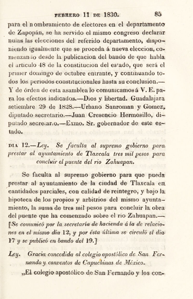 para el n ombramiento de electores en el departamento de Zapopán, se ha servido el mismo congreso declarar naias las elecciones del referido departamento, dispo^ niendo igualmente que se proceda á nueva elección, co- nienzanao desde la publicación del bando de que habla el articulo 48 de la constitución del es’;ado, que será el primer domingo de octubre entrante, y continuando to- dos los periodos constitucionales hasta su conclusion.^— Y de orden de esta asamblea lo comunicamos á V. E. pa- ra los efectos indicados.—Dios y libertad. Guadalajara setiembre 29 de 1828.—Urbano Sanroman y Gómez,, diputado secretario.—Juan Creseneio Hermosillo, di— patado secretaria.—Exmo. Sr. gobernador de este es- tado. DIA 12.—Le^» Se faculta al supremo gobierno para prestar al ayuntamiento de Tlaxcala tres mil pesos para concluir el puente del rio Zahuapan, Se faculta al supremo gobierno para que pueda prestar al ayuntamiento de la ciudad de Tlaxcala en cantidades parciales, con calidad de reintegro, y bajo la hipoteca de los propios y arbitrios del mismo ayunta- miento, la suma de tres mil pesos para concluir la obra del puente que ha comenzado sobre el rio Zahuapan.— comunicó por la secretaria de hacienda á la de relaeio-^ nes en el mismo dia 12, y por ésta última se circuló el dia 17 y se publicó en bando del 19.} Ley. Gracia concedida al colegio apostólico de San Fer^ nando y conventos de Capuchinas de México, „E1 colegio apostólico de San Femando y los con-