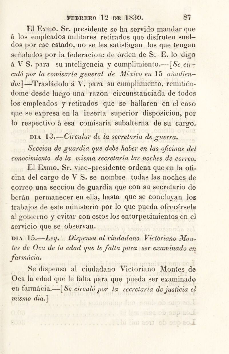 El Exmo. Sr. presidente se ha servido mandar que á los empleados militares retirados que disfruten suel- dos por ese estado, no se les satisfagan los que tengan señalados por la federación: de órden de S. E. lo digo á V S. para su inteligencia y cumplimiento.— [Se cir^- culo por la comisaría general de México en 15 añadien- do:']—Trasladólo á V. para su cumplimiento, remitién» dome desde lue^o una razón circunstanciada de todos los empleados y retirados que se hallaren en el caso que se expresa en la inserta superior disposición, por lo respectivo á esa comisaría subalterna de su cargo. DIA 13.—Circular de la secretaría de guerra» Sección de guardia que dehe haber en las oficinas del conocimiento de la misma secretaría las noches de correo» El Exmo. Sr. vice-presidente ordena que en la ofi- cina del cargo de V S. se nombre todas las noches de correo una sección de guardia que con su secretario de berán permanecer en ella, hasta que se concluyan los trabajos de este ministerio por lo que pueda ofrecérsele al gobierno y evitar con estos los entorpecimientos en ei servicio que se observan. DIA 15.—Ley» Dispensa al ciudadano Victoriano Mono- tes de Oca de la edad que le falta para ser examinado en farmacia» Se dispensa al ciudadano Victoriano Montes de Oca la edad que le falta para que pueda ser examinado en farmácia.—circuló por la secretaría de justicia el mismo dia»]