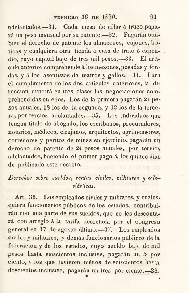 adelantados.—31. Cada mesa de villar ó truco paga- rá un peso mensual por su patente.—32. Pagarán tam- bién el derecho de patente los almacenes, cajones, bo- ticas y cualquiera otra tienda ó casa de trato ó expen- dio, cuyo capital baje de tres mil pesos.—33. El artí- culo anterior comprehende á los mezones, posadas y fon- das, y á los asentistas de teatros y gallos.—34. Para el cumplimiento de los dos artículos anteriores, la di- rección dividirá en tres clases las negociaciones com- prehendidas en ellos. Los de la primera pagarán 24 pe- sos anuales, 18 los de la segunda, y 12 los de la terce- ra, por tercios adelantados.—35* Los individuos que tengan título de abogado, los escribanos, procuradores, notarios, médicos, cirujanos, arquitectos, agrimensores, corredores y peritos de minas en ejercicio, pagarán un derecho de patente de 24 pesos anuales, por tercios adelantados, haciendo el primer pago á los quince dias de publicado este decreto. Derechos sobre sueldos^ rentas civiles^ militares y ecle^ siás ticas, Art. 36. Los empleados civiles y militares, y cuales- quiera funcionarios públicos de los estados, contribui- rán con una parte de sus sueldos, que se les desconta- rá con arreglo á la tarifa decretada por el congreso general en 17 de agosto último.—37. Los empleados civiles y militares, y demás funcionarios públicos de la federación y de los estados, cuyo sueldo baje de mil pesos hasta seiscientos inclusive, pagarán un 5 por ciento, y los que tuvieren ménos de seiscientos hasta doscientos inclusive, pagarán un tres por ciento.—38*