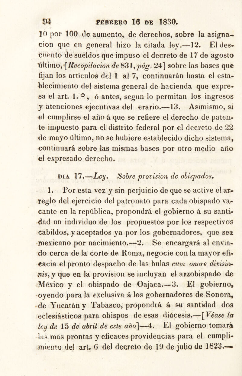 10 por 100 de aumento, de derechos, sobre la asigna- ción que en general hizo la citada ley.—12. El des- cuento de sueldos que impuso el decreto de 17 de agosto XúúxnOy^Recopilacion 831, pág. 24] sobre las bases que fijan los artículos del 1 al 7, continuarán hasta el esta- blecimiento del sistema general de hacienda que expre- sa el art. 1. ®, ó antes, según lo permitan los ingresas y atenciones ejecutivas del erario.—13. Asimismo, ai al cumplirse el año á que se refiere el derecho de patea- te impuesto para el distrito federal por el decreto de 22 de mayo último, no se hubiere establecido dicho sistema., continuará sobre las mismas bases por otro medio año el expresado derecho. DIA 17.-—Ley, Sobre provisión de obispados, 1. Por esta vez y sin perjuicio de que se active el ar- reglo del ejercicio del patronato para cada obispado va- cante en la república, propondrá el gobierno á su santi- dad un individuo de los propuestos por los respectivos cabildos, y aceptados ya por los gobernadores, que sea mexicano por nacimiento.—2. Se encargará al envia- do cerca de la corta de Roma, negocie con la mayor efi- cacia el pronto despacho de las bulas cum onore división nis^y que en la provisión se incluyan el arzobispado de México y el obispado de Oajaca.—3. El gobierno, oyendo para la exclusiva á los gobernadores de Sonora^ de Yucatán y Tabasco, propondrá á su santidad dos eclesiásticos para obispos de esas diócesis.—[Véase la ley de de abril de este año']—4. El gobierno tomará las mas prontas y eficaces providencias para el cumpli- miento de! art. 6 del decreto de 19 de julio de 1823.—