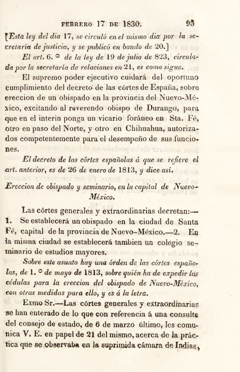 [Usta ley del dia 17, se circuló en el mismo día por la se-- cretaría de justicia^ y se publicó en bando de 20.] El art, 6. ^ de la ley de 19 de julio de 823, circula-^ da por la secretaría de relaciones 21, es como sigue. El supremo poder ejecutivo cuidará del oportuna cumplimiento del decreto” de las córtes de España, sobre erección de un obispado en la provincia del Nuevo-Mé- xico, excitando al reverendo obispo de Durango, para que en el Ínterin ponga un vicario foráneo en Sta. Fé, otro en paso del Norte, y otro en Chihuahua, autoriza- dos competentemente para el desempeño de sus funcio- nes. El decreto de las cortes españolas á que se refiere el art, anterior^ es de 26 de enero de 1813, y dice así. Erección de obispado y seminario^ en la capital de Nuevo-^ México, Las córtes generales y extraordinarias decretan:— 1. Se establecerá un obispado en la ciudad de Santa Fé, capital de la provincia de Nuevo-México.—2, En ia misma ciudad se establecerá también un colegio se- minario de estudios mayores. Sobre este asunto hay una orden de las cortes españo-^ las, de l,^ de mayo de 1813, sobre quién ha de expedir las cédidas para la erección del obispado de Nuevo-México, con otras medidas para ello, y es á la letrú, Exmo Sr.—Las córtes generales y extraordinarias ae han enterado de lo que con referencia á una consulte del consejo de estado, de 6 de marzo último, Ies comu- nica V, E. en papel de 21 del mismo, acerca de la prác- tica que se observaba en la suprimida cámara de Indias^