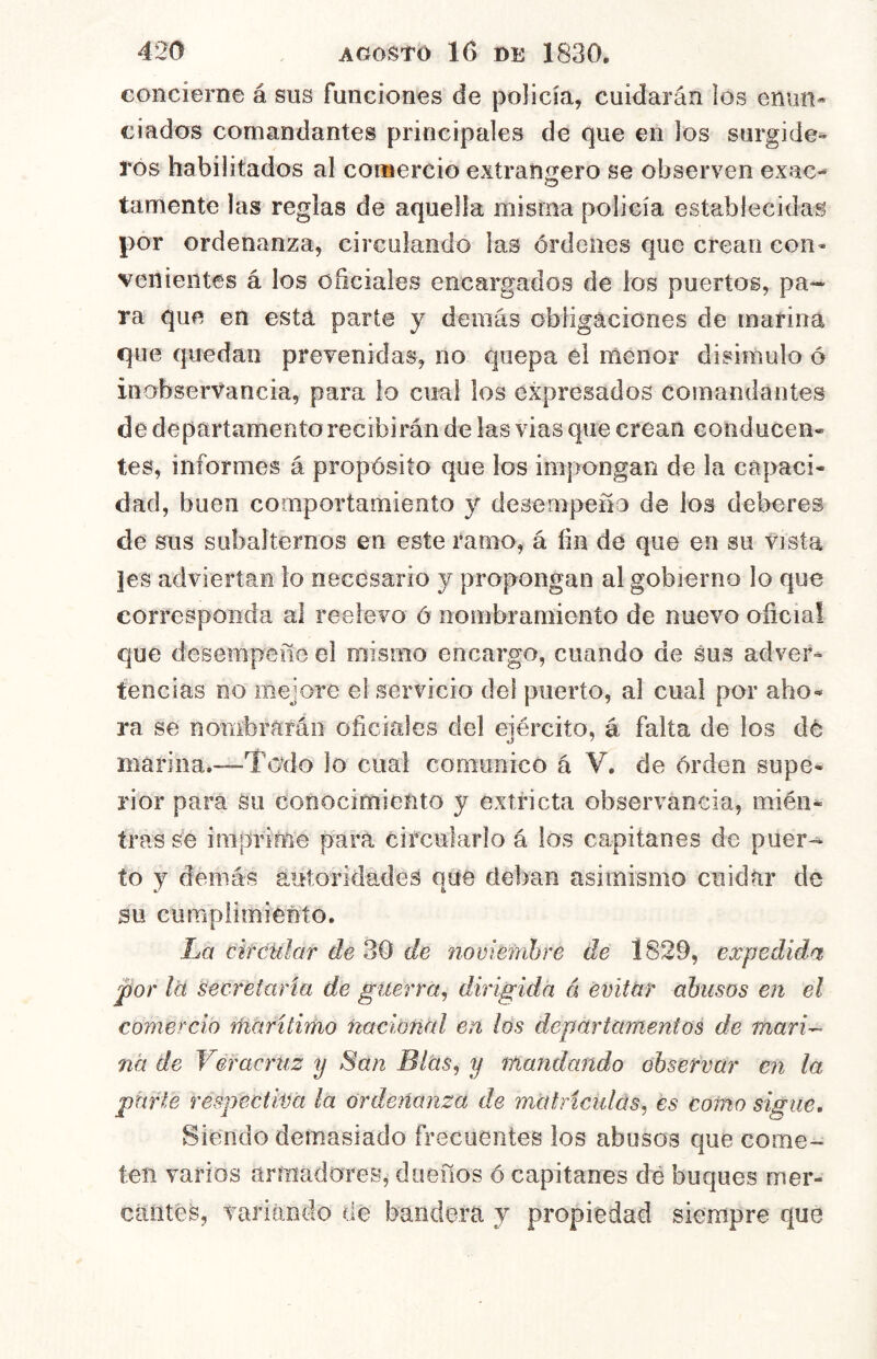 concierne á sus funciones de policía, cuidarán los enun* ciados comandantes principales de que en los surgide- ros habilitados al comercio extransero se observen exac- lamente las reglas de aquella misma policía establecidas por ordenanza, circulando las órdenes que crean con- venientes á los oficiales encargados de ios puertos, pa- ra que en está parte y demás obligaciones de marina que quedan prevenidas, no quepa él menor disimulo ó inobservancia, para lo cual los expresados comandantes de departamento recibirán de las vias que crean conducen- tes, informes á propósito que los impongan de la capaci- dad, buen comportamiento y desempeño de los deberes de sus subalternos en este ramo, á fin de que en su vista |es adviertan lo necesario y propongan al gobierno lo que corresponda al reelevo ó nombramienío de nuevo oficial que desempeñe el mismo encargo, cuando de sus adver- tencias no mejore el servicio del puerto, al cual por aho- ra se nombrarán oficiales del ejército, á falta de los dé marina.—Todo lo cual comunico á V, de orden supe- rior para su conocimiento y extricta observancia, mién- iras se impníñe para circularlo á los capitanes de puer-- to y demás autoridades qde deban asimismo cuidar de su cumpiimiento. La circular de 30 de novienihre dé 1829, expedida por leí secretaría de guerra^ dirigida á émtur abusos en el comercio riiáritimo ñacioñUl en los departamentos de mari- na de Véracrtiz y San Blas, y mandando observar en la parte respectiva ¡a ordenanza de matricidas, es como sigue. Siendo demasiado frecuentes los abusos que come- ten varios armadores, dueños ó capitanes dé buques mer- cantes, variando dé bandera y propiedad siempre que