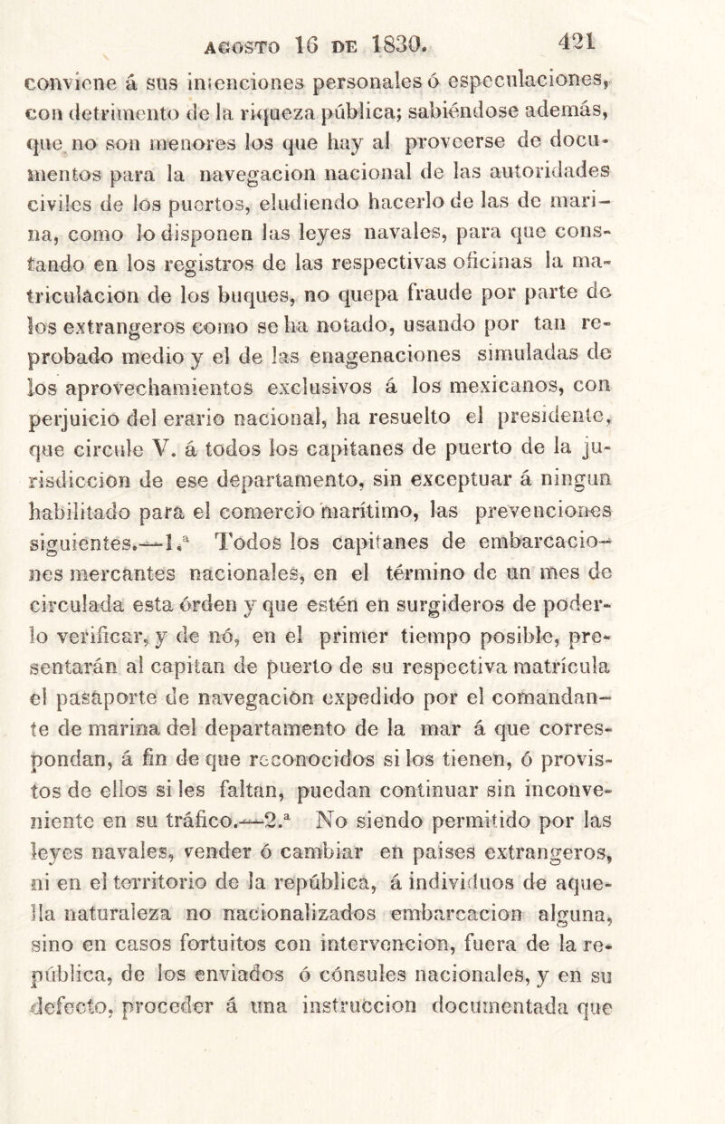conviene á sns ins.enciones personales 6 especulaciones, con detrimento de la riqueza pública; sabiéndose además, que no son menores los que hay al proveerse de docii» nieníos para la navegación nacional de las autoridades civiles de los puertos, eludiendo hacerlo de las de mari- na, como lo disponen las leyes navales, para que cons- tando en los registros de las respectivas oficinas la ma« triculacion de los buques, no quepa fraude por parte de los extrangeros como se lia notado, usando por tan re- probado medio y el de las enagenaciones simuladas de los aprovechamientos exclusivos á los mexicanos, con perjuicio del erario nacional, ha resuelto el presidente, que circule V. á todos los capitanes de puerto de la ju- risdicción de ese departamento, sin exceptuar á ningún habilitado para el comercio marítimo, las prevenciones siguientes.—I, Todos los capitanes de embarcacio-^ nes mercantes nacionales, en el término de un mes de circulada esta orden y que estén en surgideros de poder- lo verificar, y de iió, en el primer tiempo posible, pre- sentarán al capitán de puerto de su respectiva matrícula el pasaporte de navegación expedido por el comandan- te de marina del departamento de la mar á que corres- pondan, á fin de que reconocidos si los tienen, ó provis- tos de ellos si les faltan, puedan continuar sin inconve- niente en su tráfico.-—2.^ No siendo permitido por las leyes navales, vender ó cambiar en países extrangeros, oi en el territorio de la república, á individuos de aque- lla naturaleza no nacionalizados embarcación alguna, sino en casos fortuitos con intervención, fuera de la re- pública, de los enviados ó cónsules nacionales, y en su defecto, proceder á una instrucción documentada que