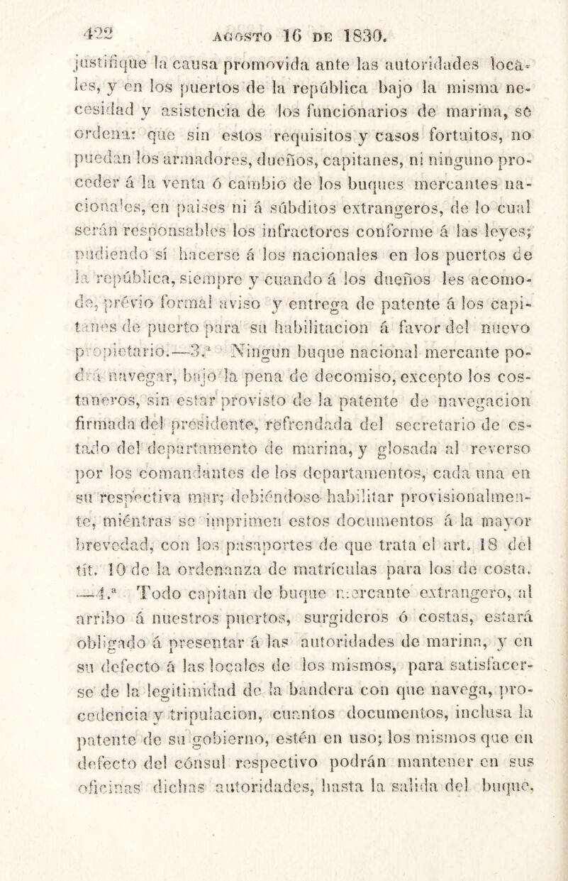 jüstioque la causa promovida ante las autoridades locá* les, y en los puertos de la república bajo la misma ne- cesidad y asistencia de los funcionarios de marina, sC ordena: que sin estos requisitos y casos fortuitos, no puedan los armadores, dueños, capitanes, ni ninguno pro- ceder á la venta ó cambio de los buques mercantes na- cionales, en países ni á subditos extrangeros, de lo cual serán resoonsaldes los infractores conforme á las leyes; podiendo sí hacerse á los nacionales en los puertos de la república, siempre y ciuiiido á los dueños les acomo- de, prévio íormal aviso y entrega de patente á los capi- tanes do puerto para su habilitación á favor del nuevo propietario.—3,^ Ningún buque nacional mercante po- drá navegar, bajo la pena de decomiso, excepto los cos- taneros, sin estar provisto de la patente de navegación firmada del presidente, refrendada del secretario de es- tado del departamento de marina, y glosada al reverso por los comandantes de los departamentos, cada una en su respectiva mar; debiéndose habilitar provisionalmen- te, miéntras se imprimen estos documentos á la niavmr brevedad, con los pasaportes de que trata el art. 18 del tít. 10 de la ordenanza de matrículas para los de costa. —4.^ Todo capitán de buque mercante extrangero, al arribo á nuestros puertos, surgideros ó costas, estará oblie-ado á oresentar á las autoridades de marina, y en su defecto á las locales de los mismos, para satisfacer- se de la legitimidad de la bandera con que navega, pro- cedencia v tripulación, cuantos documeiitos, inclusa la patente de su gobierno, estén en uso; los mismos que en defecto del cónsul respectivo podrán mantener en sus oficinas dichas autoridades, basta la salida del buque.
