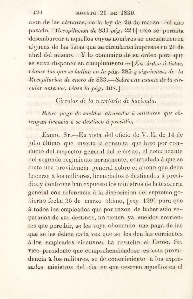 cioii de las cámaras, de la ley de 20 de marzo del año pasado, [Ileco'pilacion de 831 pág, 224] solo se permita desembarcar á aquellos cuyos nombres se encuentren en algunas de las listas que se circularon impresas en 21 de abril del mismo, Y lo comunico de su órden para que se sirva disponer su cumplimiento.^—[^Eii órden á listas, véanse las que se hallan en la pág, 285 y siguientes, de la Recopilación de enero de 833.—Sobreesté asunto de la cir-> cular anterior, véase la pág» 108.] Circular de la secretaría de hacienda^ Sobre pago de sueldos atrasados á militares que ob- tengan liceíicia ó se destinen á presidio, Exmo. Sr.~En vista del oficio de V. E. de 14 de julio último que inserta la consulta que hizo por con- ducto del inspector general del ejército, el comandante del segundo regimiento permanente, contraliida á que se dicte una providencia general sobre el abono que debe hacerse á los militares, licenciados ó destinados á presi- dio, y conforme han expuesto los ministros de la tesorería general con referencia á la disposición del supremo go- bierno fecha 26 de marzo último, [pág. 129] para que á todos los empleados que por razón de haber sido se- parados de sus destinos, no tienen ya sueldos corrien- tes que percibir, se les vaya obonando una paga de las que se Ies deben cada vez que se les den las corrientes á los empleados efectivos; ha resuelto el Exmo. Sr. vice-presidente que compreliendiéiidose en esta provi- dencia á los militares, se dé conocimiento á los expre- sados ministros del día en que cesaren aquellos en e!
