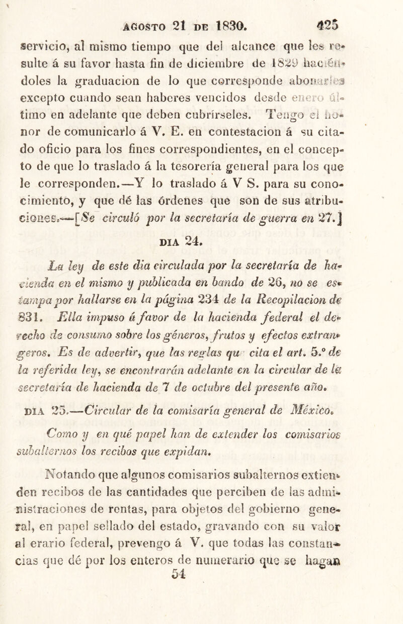 servicio, al naisino tiempo que dei alcance que les re* suite á su favor hasta fin de diciembre de 1829 hac éii^ doles la graduación de lo que corresponde abonar»^e;s excepto cuando sean haberes vencidos desde enero ül- timo en adelante que deben cubrírseles. Tengo el !io« ñor de comunicarlo á V. E. en contestación á su cita- do oficio para los fines correspondientes, en el concep- to de que lo traslado á la tesorería general para los que le corresponden,—Y lo traslado á V S. para su cono- cimiento, y que dé las órdenes que son de sus atribu- circuló por la secretaria de guerra en 27.] DIA 24. Lü ley de este día circidada por la secretaria de ha* eleuda en el mismo y publicada en bando de 26, no se es^ tampapor hallarse en la página 234 de la Recopilación de 831. Ella impuso á favor de la hacienda federal el de* fecho de consumo sobre los géneros^ frutos y efectos exíram geros. Es de advertir^ que las res-las qu cita el art» 5.® dé- la referida ley^ se encontrarán adelante en la circular de Ul secretaria de hacienda de 7 de octubre del presente año^ DIA 25.—Circular de la comisaría general de México^ Como y en qué papel han de extender los comisarios suhallenios los recibos que expidan. Notando que algunos comisarios subalternos extien* den recibos de las cantidades que perciben de las admi- nistraciones de rentas, para objetos del gobierno gene- ral, en papel sellado del estado, gravando con su valor al erario federal, prevengo á V. que todas las constan-i^ cias que dé por los enteros de numerario que se haga»