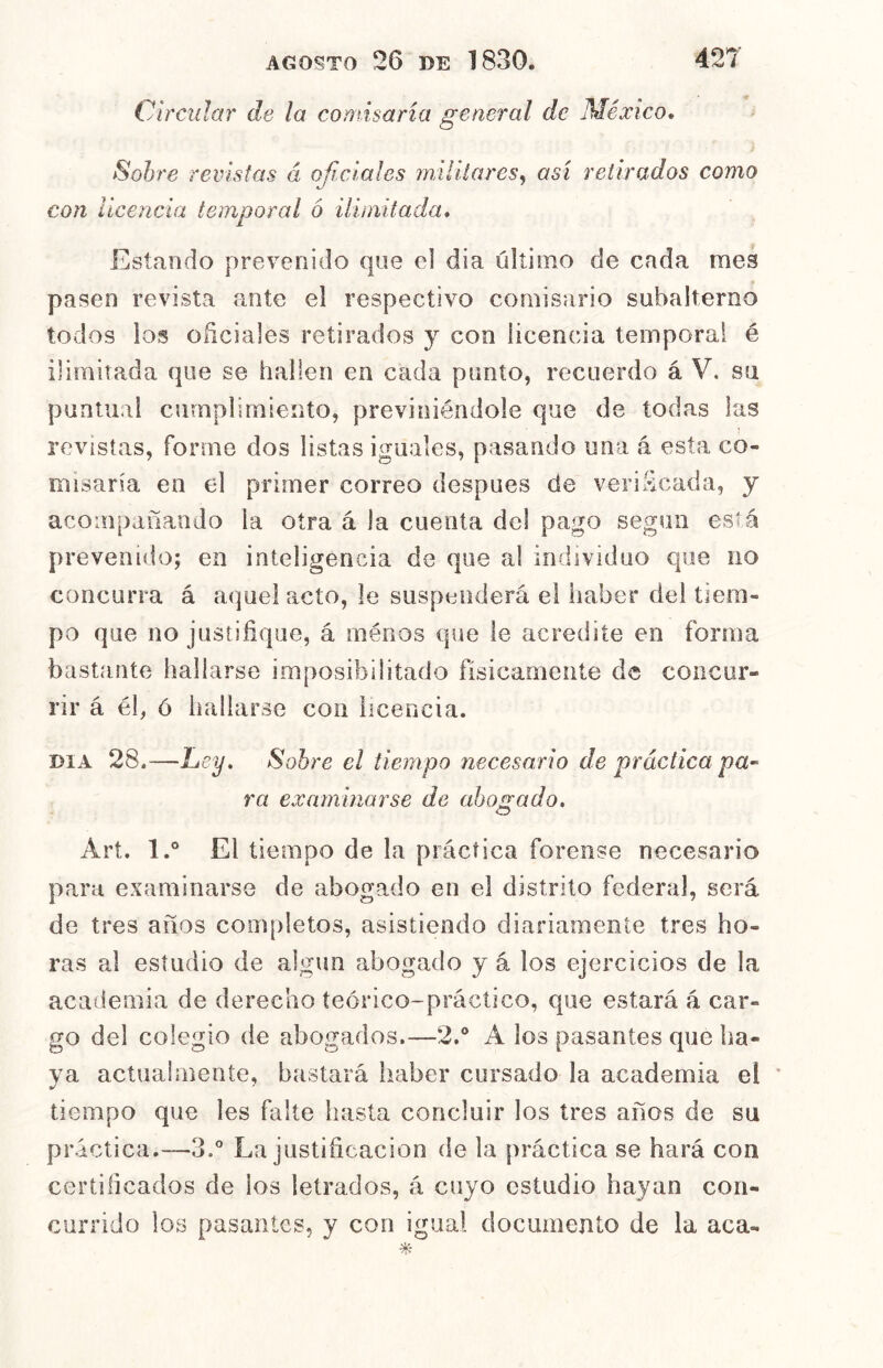 Oircidar de la comisaría general de México* Sobre revistas á oficiales militares^ así retirados como <J con licencia temporal ó ilimitada* Estando prevenido que el dia último de cada raes pasen revista ante el respectivo comisario subalterno todos ios oficiales retirados y con licencia temporal é ilimitada que se hallen en cada punto, recuerdo á V. su puntiiai cumplimiento, previniéndole que de todas las revistas, forme dos listas iguales, pasando una á esta co- misaría en el primer correo después de verificada, y acompañando la otra á la cuenta del pago según esKá prevenido; en inteligencia de que a! individuo que no concurra á aquel acto, le suspenderá el haber del tiem- po que no justifique, á ménos que le acredite en forma bastante hallarse imposibilitado físicamente de concur- rir á él, ó bailarse con licencia. DIA 28.—Ley, Sobre el tiempo necesario de práctica pa^ ra examinarse de uhojxado* Art. l.° El tiempo de la práctica forense necesario para examinarse de abogado en el distrito federal, será de tres años coiiqiletos, asistiendo diariamente tres ho- ras al estudio de algún abogado y á los ejercicios de la academia de derecho teórico-práctico, que estará á car- go del colegio de abogados.—2.® A los pasantes que ha- ya actual mente, bastará haber cursado la academia el * tiempo que les falte hasta concluir los tres años de su práctica.—3.® La justificación de la j)ráctica se hará con certificados de los letrados, á cuyo estudio hayan con- currido los pasantes, y con igual documento de la aca-