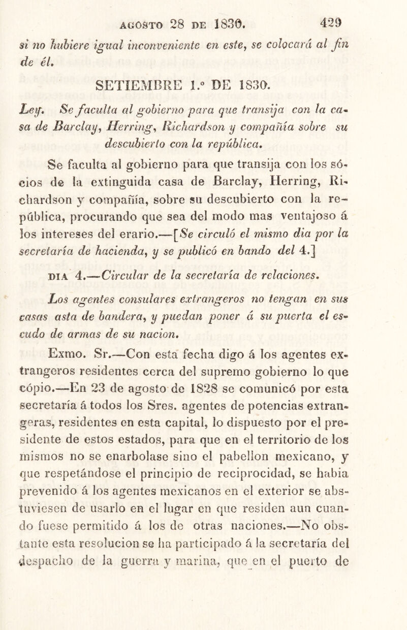 si no Imhiere igual inconveniente en este, se colocará al Jin de él» SETIEMBRE 1.^ DE 1830. Ley» Se faculta cd gobierno para que transija con la ca* $a de Barclay, Herring, RícJiardson y compañía sobre su descubierto con la república» Se faculta al gobierno para que transija con los so- cios de la extinguida casa de Barclay, Herring, Ri- chardson y compafiia, sobre su descubierto con la re- pública, procurando que sea del modo mas ventajoso á los intereses del erario.—\^Se circuló el mismo dia por la secretaria de hacienda, y se publicó en bando del 4.] DIA 4.—Circular de la secretaria de relaciones. Los agentes consulares extrangeros no tengan en sus casas asta de bandera, y puedan poner á su puerta el es» cudo de armas de su nación» Exmo. Sr.—Con esta fecha digo á los agentes ex- trangeros residentes cerca del supremo gobierno lo que copio.—En 23 de agosto de 1828 se comunicó por esta secretaría á todos los Sres. agentes de potencias extran- geras, residentes en esta capital, lo dispuesto por el pre- sidente de estos estados, para que en el territorio de los mismos no se enarbolase sino el pabellón mexicano, y que respetándose el principio de reciprocidad, se había prevenido á los agentes mexicanos en el exterior se abs- tuviesen de usarlo en el lugar en que residen aun cuan- do fuese permitido á los de otras naciones.—No obs- tante esta resolución se ha participado á la secretaría del despacho de la guerra y marina, que en el puerto de