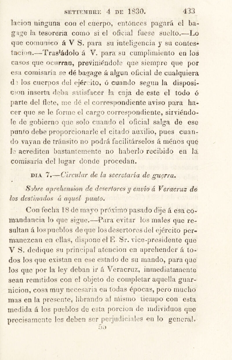 lacion ninguna con el cuerpo, entonces pagará el ba- g ige ia tesorería como si el oficial fuese suelto.—Lo que comunico á V S. para su inteligencia y su conles* íacioQ.—Trasládelo á V. para su cumplimiento en los casos que ocurran, previniéndole que siempre que por esa comisaría se dé bagage á algún oficial de cualquiera d 1 ios cuerpos del ejército, ó cuando según la disposi- ción inserta deba satisfacer la caja de este el todo ó parte del flete, me dé el correspondiente aviso para ha- cer que se le forme el cargo correspondiente, sirviéndo- le de gobierno que solo cuando el oficial salga de ese punto debe proporcionarle el citado auxilio, pues cuan- do vayan de tránsito no podrá facilitárselos á ménos que lo acrediten bastantemente no haberlo recibido en la, comisaría del lugar donde procedan. DÍA 7.— C írcular de la secretaria de guerra. Sobre aprehensión de desertores y envió á Ver acruz de los destinados á aquel punto. Con fecha 18 de mayo próximo pasado dije á esa co- mandancia lo que sigue.—Para evitar los males que re- sultan á los])ueblos deque los desertores deí ejército per* manezeau en ellas, dispone el E Sr. vice-presidente que V S. dedique su principal atención en aprehender á to- dos los que existan en ese estado de su mando, para que los que por la ley deban ir á Veracruz, ininediatatneníe sean remitidos con el objeto de completar aquella guar- nición, cosa muy necesaria en todas épocas, pero mucho mas en la presente, librando al mismo tiempo con esta medida á los pueblos de esta porción de individuos que precisamente Ies deben ser perjudiciales en lo generab 5 o