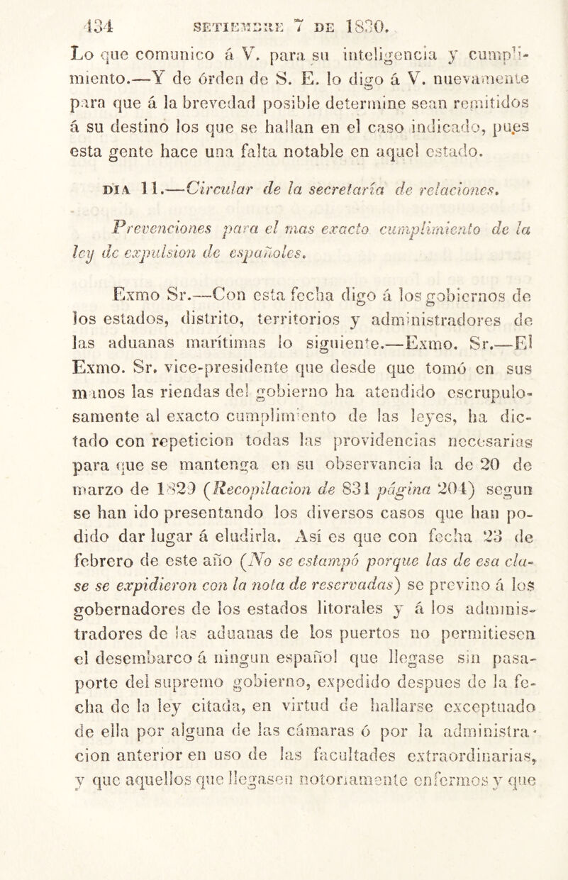 Lo que comunico á V. para su inteligencia y cump-i- miento.—Y de órden de S. E. lo digo á V. nuevamenie o para que á la brevedad posible determine sean reniitidos á su destino los que se hallan en el caso indicado, pu.es esta gente hace una falta notable en aquel estado. DIA. 11.—Circular de la secretaria de relaciones» Prevendones para el mas exacto curiiplirniento de ¡a ley de cxpidsion de españoles, Exmo Sr.—Con esta fecha digo á los gobiernos de O o los estados, distrito, territorios y administradores de las aduanas marítimas lo siguiente,—Exmo. Sr.—El Exmo. Sr. vice-presidente que desde que tomó en sus manos las riendas del gobierno ha atendido escrupulo- samente al exacto cumpUmmiito de las leyes, ha dic- tado con repetición todas las providencias necesariag para í!ue se mantenga en su observancia la de 20 de marzo de 1829 (^Recopilación de 831 página 204) según se han ido presentando los diversos casos que han po- dido dar lugar á eludirla. Asi es que con fecha 23 de febrero de este año (lYo se estampo porque las de esa cla- se se expidieron con la nota de reservadas^ se previno á loS gobernadores de los estados litorales y á los adminis- tradores de las aduanas de los puertos no permitiesen el desembarco á ningún español que llegase sm pasa- porte del supremo gobierno, expedido después do la fe- cha de la ley citada, en virtud de hallarse exceptuado de ella por alguna de las cámaras ó por la administra* cion anterior en uso de las facultades extraordinarias, y que aquellos que llegasen D^otonamente enfermosy que