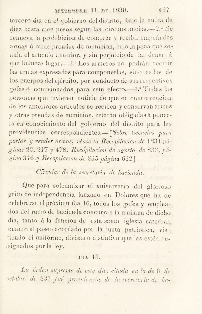 tercero día en e* gobierno del distrito, bajo la mal!a de diez hasta cien pesos según las circunstancias.-—2/ Se renueva la {)rcdiibicion de comprar y recibir empefindas armaos u otras prendas de inunicion, biíjo la pena que sé- llala el aríícuilo aiiterior, y sin perjuicio de la- denlas á que hubiere lugar.—3.''Los armeros no podrán rceibir las armas expresadas para componerlas, sino es las de los cuerpos del ejército, por conducto de sus res|seclivos gefes ó comisionados para este efecto,—d.''Todas las personas que tuvieren noticia de que en contravcociGii de los anteriores artículos se reciben y conservan armas y otras prendas de munición, estarán obligadas á poner- lo en cooocimionto del gobierno del distrito para las providencias correspondientes.— ^Sobre Ucencias para portar y vender armas^ véase la Recopilación de 1831 pá- ginas 22j 217 y 478. Recopilación de agosto de ina 316 .y Recopilación de S3o pcigina 632] Crrcnlar de la secretaria de hacienda. Que para solemnizar el aniversario del elorioso grito de independencia lanzado en Dolores que ha de celebrarse el próximo día 16, todos ios gefes y emplea- dos del ramo de hacienda concurran la mañana de dicho dia, tanto á la función de esta santa iglesia catedral, cuanto al paseo acordado por la junta patriótica, vis- lieoílo el uniforme, divisas ó distintivo que les estén de- .signados poiTa ley. DIA 1 •> La orden suprema de este dicu citacla en ¡a de G de octubre de 831 fvé «* GVHWriCiCi c '1 fí (i sícrefetría de ha-