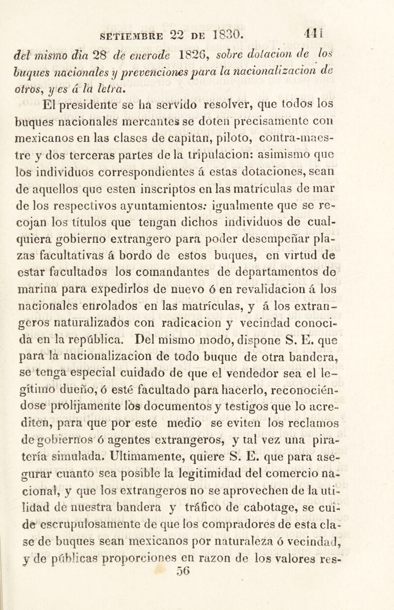 del mismo din 28 de enerode 1826, sobre dolacion de los buques nacionales y preve7iciones para la nacionalización de otrós^ y es á la letra. El presidente se ha servido resolver, que todos los buques nacionales mercantes se doten precisamente con mexicanos en las clases de capitán, piloto, contra-maes- tre y dos terceras partes de la tripulación: asimismo que los individuos correspondientes á estas dotaciones, sean de aquellos que esten inscriptos en las matrículas de mar de los respectivos ayuntamientos; igualmente que se re- cojan los títulos que tengan dichos individuos de cual- quiera gobierno extrangero para poder desempeñar pla- zas facultativas á bordo de estos buques, en virtud de estar facultados los comandantes de departamentos de marina para expedirlos de nuevo ó en revalidación á ios nacionales enrolados en las matrículas, y á los extran- geros naturalizados con radicación y vecindad conoci- da en la república. Del mismo modo, dispone S. E. que para la nacionalización de todo buque de otra bandera, se tenga especial cuidado de que el vendedor sea el le- gítimo dueño, ó esté facultado para hacerlo, reconocién- dose prolijamente Ibs documentos y testigos que lo acre- diten, para que por este medio se eviten los reclamos de gobiernos ó agentes extrangeros, y tal vez una pira- tería simulada. Ultimamente, quiere S. E. que para ase- gurar cuanto sea posible la legitimidad del comercio na- cional, y que los extrangeros no se aprovechen de la uti- lidad de nuestra bandera y tráfico de cabotage, se cui- de escrupulosamente de que los compradores de esta cla- se de baques sean mexicanos por naturaleza ó vecindad, j de públicas proporciones en razón de los valores ves- 56 o