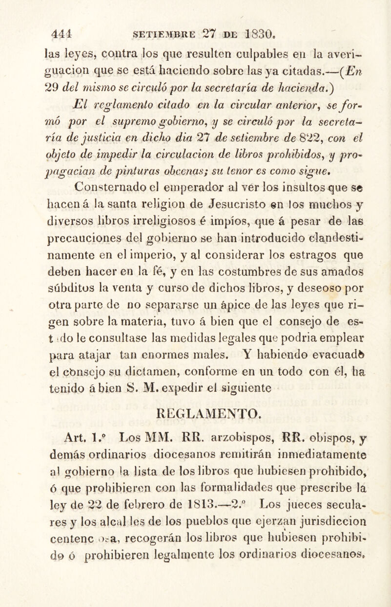las leyes, contra los que resulten culpables en la averi- guación que se está haciendo sobre las ya citadas.—(^En 29 del niístno se circuló por la secretaria de hacienda.^ El reglamento citado en la circular anterior^ se for-- mó por el supremo gobierno^ y se circuló por la secreta^ ría de justicia en dicho dia 27 de setiembre de 822, con el objeto de impedir la circulación de libros prohibidos, y pro-- pagacian de pinturas obcenas; su tenor es como sigue. Consternado el emperador al ver los insultos que se hacen á la santa religión de Jesucristo en los muchos y diversos libros irreligiosos é impíos, que á pesar de las precauciones del gobierno se han introducido clandesti- namente en el imperio, y al considerar los estragos que deben hacer en la fé, y en las costumbres de sus amados súbditos la venta y curso de dichos libros, y deseoso por otra parte de no separarse un ápice de las leyes que ri- gen sobre la materia, tuvo á bien que el consejo de es- t do le consultase las medidas legales que podría emplear para atajar tan enormes males. Y habiendo evacuada el cbnsejo su dictamen, conforme en un todo con él, ha tenido ábien S. M. expedir el siguiente REGLAMENTO. Art, 1,® Los MM. RR. arzobispos, RR. obispos, y demás ordinarios diocesanos remitirán inmediatamente al gobierno la lista de los libros que hubiesen prohibido, ó que prohibieren con las formalidades que prescribe la ley de 22 de febrero de 1813.—2.“ Los jueces secula- res y los alcal les de los pueblos que ejerzan jurisdicción centenc Oirá, recogerán los libros que hubiesen prohibi- do ó prohibieren legalmente los ordinarios diocesanos.
